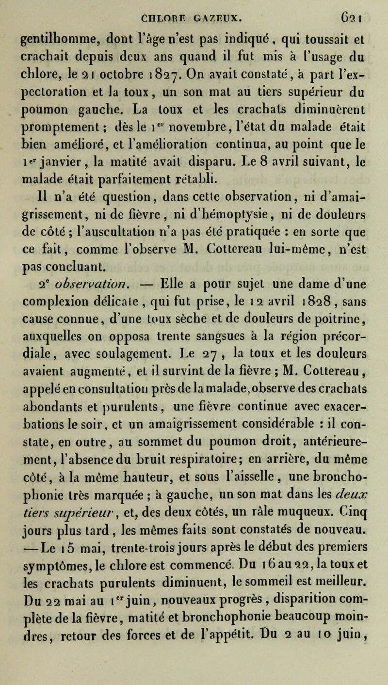 gentilhomme, dont l'âge n'est pas indiqué, qui toussait et crachait depuis deux ans quand il fut mis à l'usage du chlore, le 21 octobre 1827. On avait constaté, à part l'ex- pectoration et la toux, un son mat au tiers supérieur du poumon gauche. La toux et les crachats diminuèrent promptement ; dès le 1 novembre, l'état du malade était bien amélioré, et l'amélioration continua, au point que le i janvier, la matité avait disparu. Le 8 avril suivant, le malade était parfaitement rétabli. Il n'a été question, dans cette observation, ni d'amai- grissement, ni de fièvre, ni d'hémoptysie, ni de douleurs de côté ; l'auscultation n'a pas été pratiquée : en sorte que ce fait, comme l'observe M. Cottereau lui-même, n'est pas concluant. 2e observation. — Elle a pour sujet une dame d'une complexion délicate , qui fut prise, le 12 avril 1828 , sans cause connue, d'une toux sèche et de douleurs de poitrine, auxquelles on opposa trente sangsues à la région précor- diale, avec soulagement. Le 27, la toux et les douleurs avaient augmenté, et il survint de la fièvre ; M. Cottereau, appelé en consultation près de la malade, observe des crachats abondants et purulents, une fièvre continue avec exacer- bations le soir, et un amaigrissement considérable : il con- state, en outre, au sommet du poumon droit, antérieure- ment, l'absence du bruit respiratoire; en arrière, du même côté, à la même hauteur, et sous l'aisselle, une broncho- phonie très marquée ; à gauche, un son mat dans les deux, tiers supérieur, et, des deux côtés, un râle muqueux. Cinq jours plus tard, les mêmes faits sont constatés de nouveau. — Le 15 mai, trente-trois jours après le début des premiers symptômes, le chlore est commencé. Du 16 au 22, la toux et les crachats purulents diminuent, le sommeil est meilleur. Du 22 mai au 1 juin, nouveaux progrès , disparition com- plète de la fièvre, matité et bronchophonie beaucoup moin-