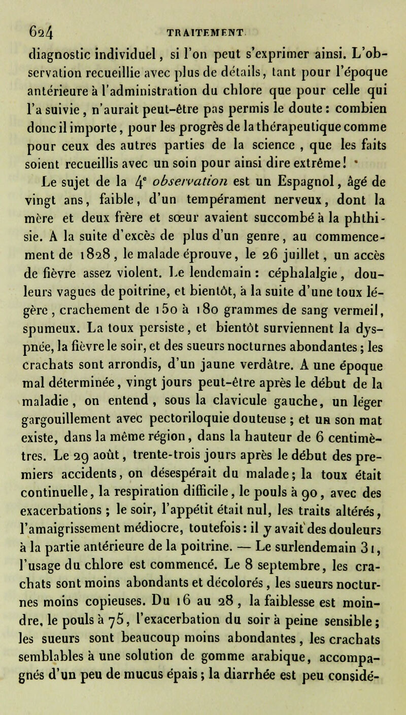 diagnostic individuel, si l'on peut s'exprimer ainsi. L'ob- servation recueillie avec plus de détails, tant pour l'époque antérieure à l'administration du chlore que pour celle qui l'a suivie , n'aurait peut-être pas permis le doute : combien donc il importe, pour les progrès de la thérapeutique comme pour ceux des autres parties de la science , que les faits soient recueillis avec un soin pour ainsi dire extrême! * Le sujet de la If observation est un Espagnol, âgé de vingt ans, faible, d'un tempérament nerveux, dont la mère et deux frère et sœur avaient succombé à la phthi- sie. A la suite d'excès de plus d'un genre, au commence- ment de 1828 , le malade éprouve, le 26 juillet, un accès de fièvre assez violent. Le lendemain: céphalalgie, dou- leurs vagues de poitrine, et bientôt, à la suite d'une toux lé- gère , crachement de i5o à 180 grammes de sang vermeil, spumeux. La toux persiste, et bientôt surviennent la dys- pnée, la fièvre le soir, et des sueurs nocturnes abondantes ; les crachats sont arrondis, d'un jaune verdàtre. A une époque mal déterminée, vingt jours peut-être après le début de la maladie, on entend, sous la clavicule gauche, un léger gargouillement avec pectoriloquie douteuse ; et uh son mat existe, dans la même région, dans la hauteur de 6 centimè- tres. Le 2g août, trente-trois jours après le début des pre- miers accidents, on désespérait du malade; la toux était continuelle, la respiration difficile, le pouls à 90, avec des exacerbations ; le soir, l'appétit était nul, les traits altérés, l'amaigrissement médiocre, toutefois: il y avait'des douleurs à la partie antérieure de la poitrine. — Le surlendemain 31, l'usage du chlore est commencé. Le 8 septembre, les cra- chats sont moins abondants et décolorés, les sueurs noctur- nes moins copieuses. Du 16 au 28 , la faiblesse est moin- dre, le pouls à 75, l'exacerbation du soir à peine sensible; les sueurs sont beaucoup moins abondantes , les crachats semblables à une solution de gomme arabique, accompa- gnés d'un peu de mucus épais ; la diarrhée est peu considé-