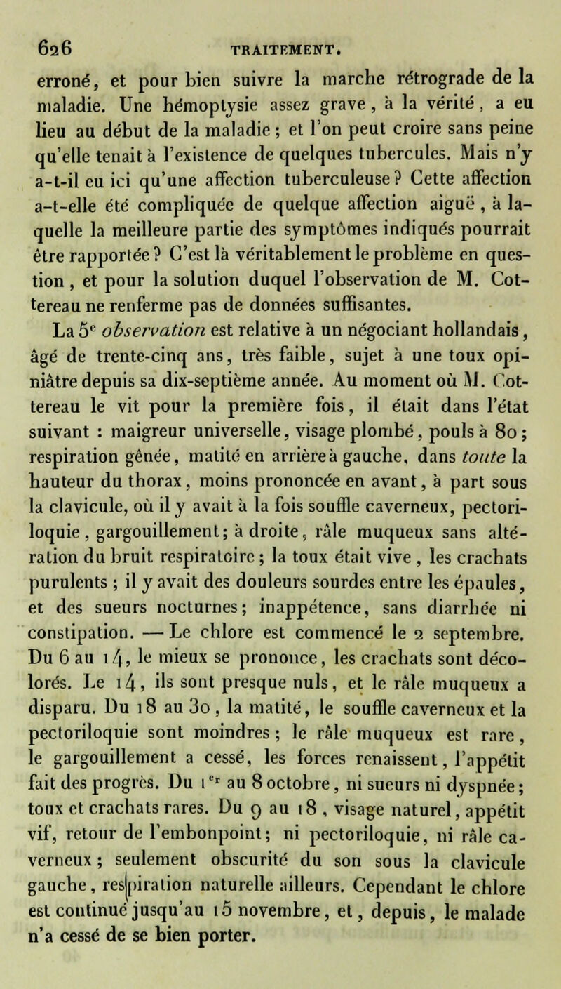 erroné, et pour bien suivre la marche rétrograde de la maladie. Une hémoptysie assez grave , à la vérité , a eu lieu au début de la maladie ; et l'on peut croire sans peine qu'elle tenait à l'existence de quelques tubercules. Mais n'y a-t-il eu ici qu'une affection tuberculeuse? Cette affection a-t-elle été compliquée de quelque affection aiguë, à la- quelle la meilleure partie des symptômes indiqués pourrait être rapportée ? C'est là véritablement le problème en ques- tion , et pour la solution duquel l'observation de M. Cot- tereau ne renferme pas de données suffisantes. La 5e observation est relative à un négociant hollandais, âgé de trente-cinq ans, très faible, sujet à une toux opi- niâtre depuis sa dix-septième année. Au moment où M. Cot- tereau le vit pour la première fois, il était dans l'état suivant : maigreur universelle, visage plombé, pouls à 80 ; respiration gênée, matité en arrièreà gauche, dans toute la hauteur du thorax, moins prononcée en avant, à part sous la clavicule, où il y avait à la fois souffle caverneux, pectori- loquie , gargouillement; à droite, râle muqueux sans alté- ration du bruit respiratoire ; la toux était vive , les crachats purulents ; il y avait des douleurs sourdes entre les épaules, et des sueurs nocturnes; inappétence, sans diarrhée ni constipation. —Le chlore est commencé le 2 septembre. Du 6 au i4, le mieux se prononce, les crachats sont déco- lorés. Le \l\, ils sont presque nuls, et le râle muqueux a disparu. Du 18 au 3o , la matité, le souffle caverneux et la pectoriloquie sont moindres ; le râle muqueux est rare, le gargouillement a cessé, les forces renaissent, l'appétit fait des progrès. Du 1er au 8 octobre, ni sueurs ni dyspnée ; toux et crachats rares. Du 9 au 18 , visage naturel, appétit vif, retour de l'embonpoint; ni pectoriloquie, ni râle ca- verneux ; seulement obscurité du son sous la clavicule gauche, respiration naturelle ailleurs. Cependant le chlore est continué jusqu'au 15 novembre, et, depuis, le malade n'a cessé de se bien porter.