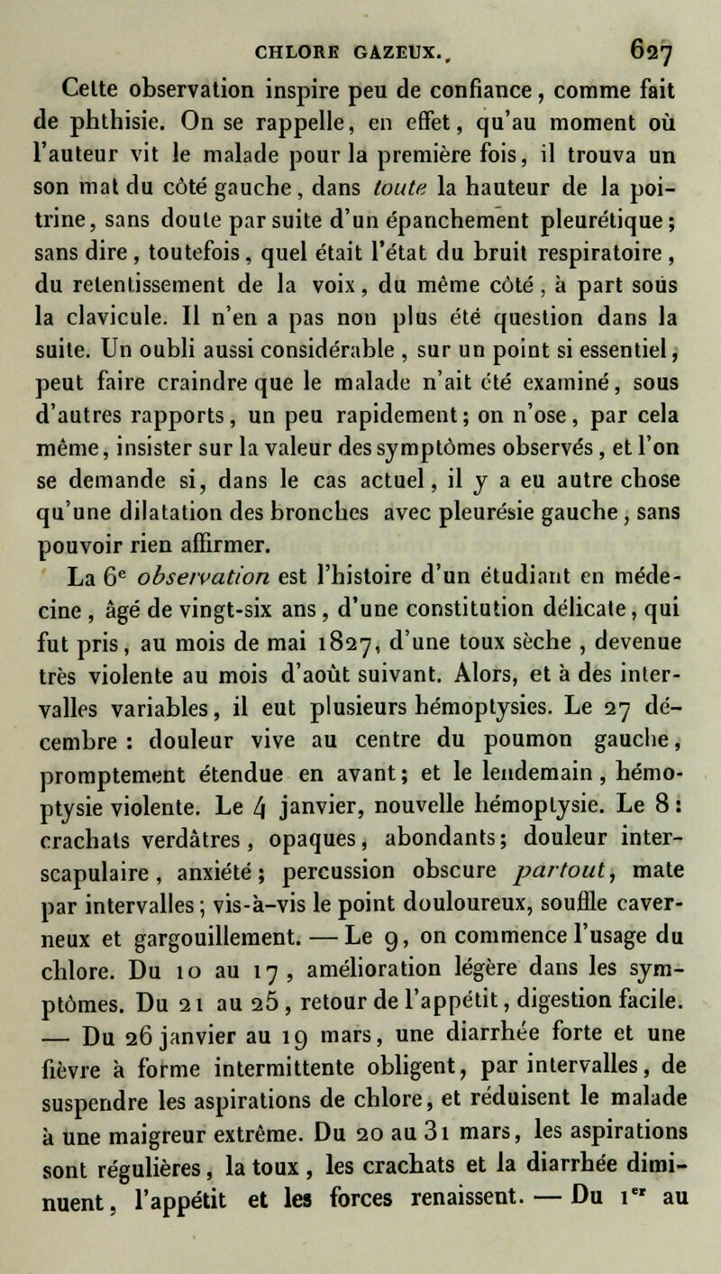 Celte observation inspire peu de confiance, comme fait de phthisie. On se rappelle, en effet, qu'au moment où l'auteur vit le malade pour la première fois, il trouva un son mat du côté gauche, dans toute la hauteur de la poi- trine, sans doute par suite d'un épanchement pleurétique; sans dire , toutefois, quel était l'état du bruit respiratoire , du retentissement de la voix, du même côté , à part sous la clavicule. Il n'en a pas non plus été question dans la suite. Un oubli aussi considérable , sur un point si essentiel, peut faire craindre que le malade n'ait été examiné, sous d'autres rapports, un peu rapidement; on n'ose, par cela même, insister sur la valeur des symptômes observés, et l'on se demande si, dans le cas actuel, il y a eu autre chose qu'une dilatation des bronches avec pleurésie gauche, sans pouvoir rien affirmer. La 6e observation est l'histoire d'un étudiant en méde- cine , âgé de vingt-six ans, d'une constitution délicate, qui fut pris, au mois de mai 1827, d'une toux sèche , devenue très violente au mois d'août suivant. Alors, et à des inter- valles variables, il eut plusieurs hémoptysies. Le 27 dé- cembre : douleur vive au centre du poumon gauche, promptement étendue en avant; et le lendemain, hémo- ptysie violente. Le l\ janvier, nouvelle hémoptysie. Le 8 : crachats verdâtres , opaques, abondants ; douleur inter- scapulaire, anxiété; percussion obscure partout, mate par intervalles ; vis-à-vis le point douloureux, souffle caver- neux et gargouillement. — Le 9, on commence l'usage du chlore. Du 10 au 17 , amélioration légère dans les sym- ptômes. Du 21 au 25, retour de l'appétit, digestion facile. — Du 26 janvier au 19 mars, une diarrhée forte et une fièvre à forme intermittente obligent, par intervalles, de suspendre les aspirations de chlore, et réduisent le malade à une maigreur extrême. Du 20 au 31 mars, les aspirations sont régulières, la toux , les crachats et la diarrhée dimi- nuent, l'appétit et les forces renaissent. — Du 1 au