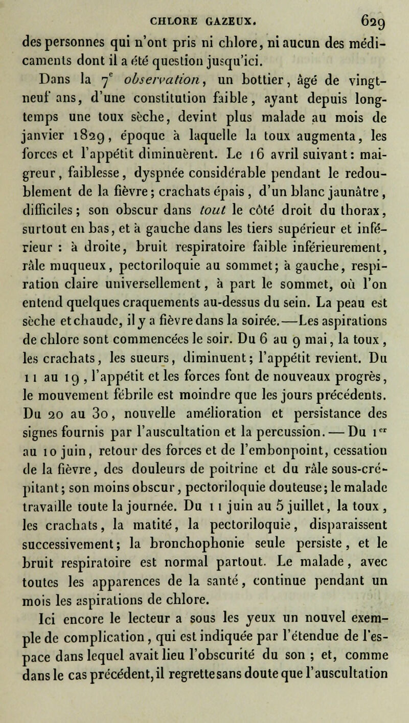 des personnes qui n'ont pris ni chlore, ni aucun des médi- caments dont il a été question jusqu'ici. Dans la 7e observation, un bottier, âgé de vingt- neuf ans, d'une constitution faible, ayant depuis long- temps une toux sèche, devint plus malade au mois de janvier 1829, époque à laquelle la toux augmenta, les forces et l'appétit diminuèrent. Le 16 avril suivant: mai- greur, faiblesse, dyspnée considérable pendant le redou- blement de la fièvre ; crachats épais , d'un blanc jaunâtre , difficiles ; son obscur dans tout le côté droit du thorax, surtout en bas, et à gauche dans les tiers supérieur et infé- rieur : k droite, bruit respiratoire faible inférieurement, râle muqueux, pectoriloquie au sommet; à gauche, respi- ration claire universellement, à part le sommet, où l'on entend quelques craquements au-dessus du sein. La peau est sèche et chaude, il y a fièvre dans la soirée.—Les aspirations de chlore sont commencées le soir. Du 6 au 9 mai, la toux , les crachats, les sueurs, diminuent; l'appétit revient. Du 11 au 19 , l'appétit et les forces font de nouveaux progrès, le mouvement fébrile est moindre que les jours précédents. Du 20 au 3o, nouvelle amélioration et persistance des signes fournis par l'auscultation et la percussion. — Du 1er au 10 juin, retour des forces et de l'embonpoint, cessation de la fièvre, des douleurs de poitrine et du râle sous-cré- pitant ; son moins obscur, pectoriloquie douteuse ; le malade travaille toute la journée. Du 1 1 juin au 5 juillet, la toux, les crachats, la matité, la pectoriloquie, disparaissent successivement ; la bronchophonie seule persiste, et le bruit respiratoire est normal partout. Le malade, avec toutes les apparences de la santé, continue pendant un mois les aspirations de chlore. Ici encore le lecteur a sous les yeux un nouvel exem- ple de complication , qui est indiquée par l'étendue de l'es- pace dans lequel avait lieu l'obscurité du son ; et, comme dans le cas précédent,il regrettesans doute que l'auscultation