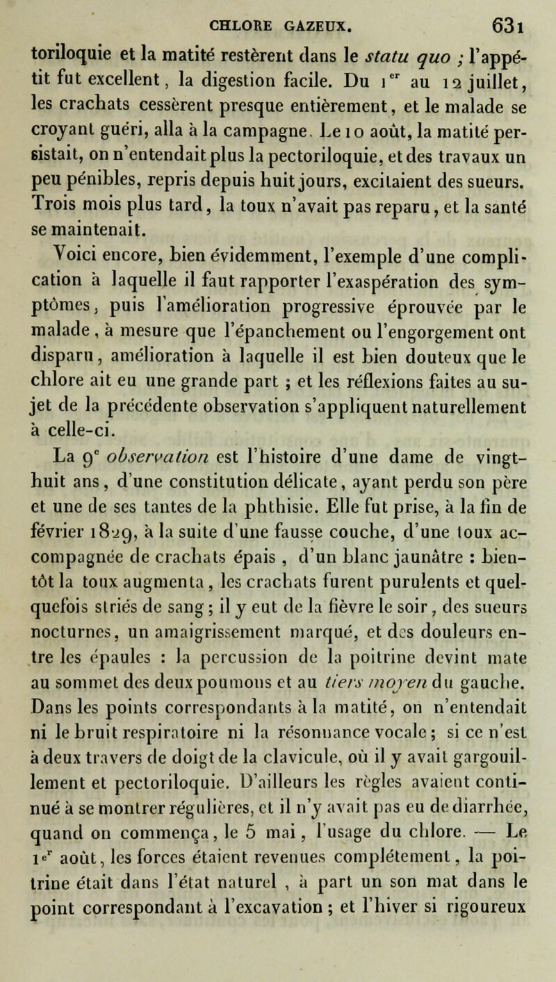 toriloquie et la matité restèrent clans le statu quo ; l'appé- tit fut excellent, la digestion facile. Du ier au 12 juillet, les crachats cessèrent presque entièrement, et le malade se croyant guéri, alla à la campagne. Le 10 août, la matité per- sistait, on n'entendait plus la pectoriloquie, et des travaux un peu pénibles, repris depuis huit jours, excitaient des sueurs. Trois mois plus tard, la toux n'avait pas reparu, et la santé se maintenait. Voici encore, bien évidemment, l'exemple d'une compli- cation à laquelle il faut rapporter l'exaspération des sym- ptômes, puis l'amélioration progressive éprouvée par le malade , à mesure que l'épanchement ou l'engorgement ont disparu, amélioration à laquelle il est bien douteux que le chlore ait eu une grande part ; et les réflexions faites au su- jet de la précédente observation s'appliquent naturellement à celle-ci. La 9e observation est l'histoire d'une dame de vingt- huit ans, d'une constitution délicate, ayant perdu son père et une de ses tantes de la phthisie. Elle fut prise, à la fin de février 18-29, a 'a su'te d'une fausse couche, d'une loux ac- compagnée de crachats épais , d'un blanc jaunâtre : bien- tôt la toux augmenta , les crachats furent purulents et quel- quefois striés de sang ; il y eut de la fièvre le soir. des sueurs nocturnes, un amaigrissement marqué, et dos douleurs en- tre les épaules : la percussion de la poitrine devint mate au sommet des deux poumons et au tiers moyen du gauche. Dans les points correspondants à la matité, on n'entendait ni le bruit respiratoire ni la résonnance vocale ; si ce n'est à deux travers de doigt de la clavicule, où il y avait gargouil- lement et pectoriloquie. D'ailleurs les règles avaient conti- nué à se montrer régulières, et il n'y avait pas eu de diarrhée, quand on commença, le 5 mai, l'usage du chlore. — Le ir août, les forces étaient revenues complètement, la poi- trine était dans l'état naturel , à part un son mat dans le point correspondant à l'excavation ; et l'hiver si rigoureux