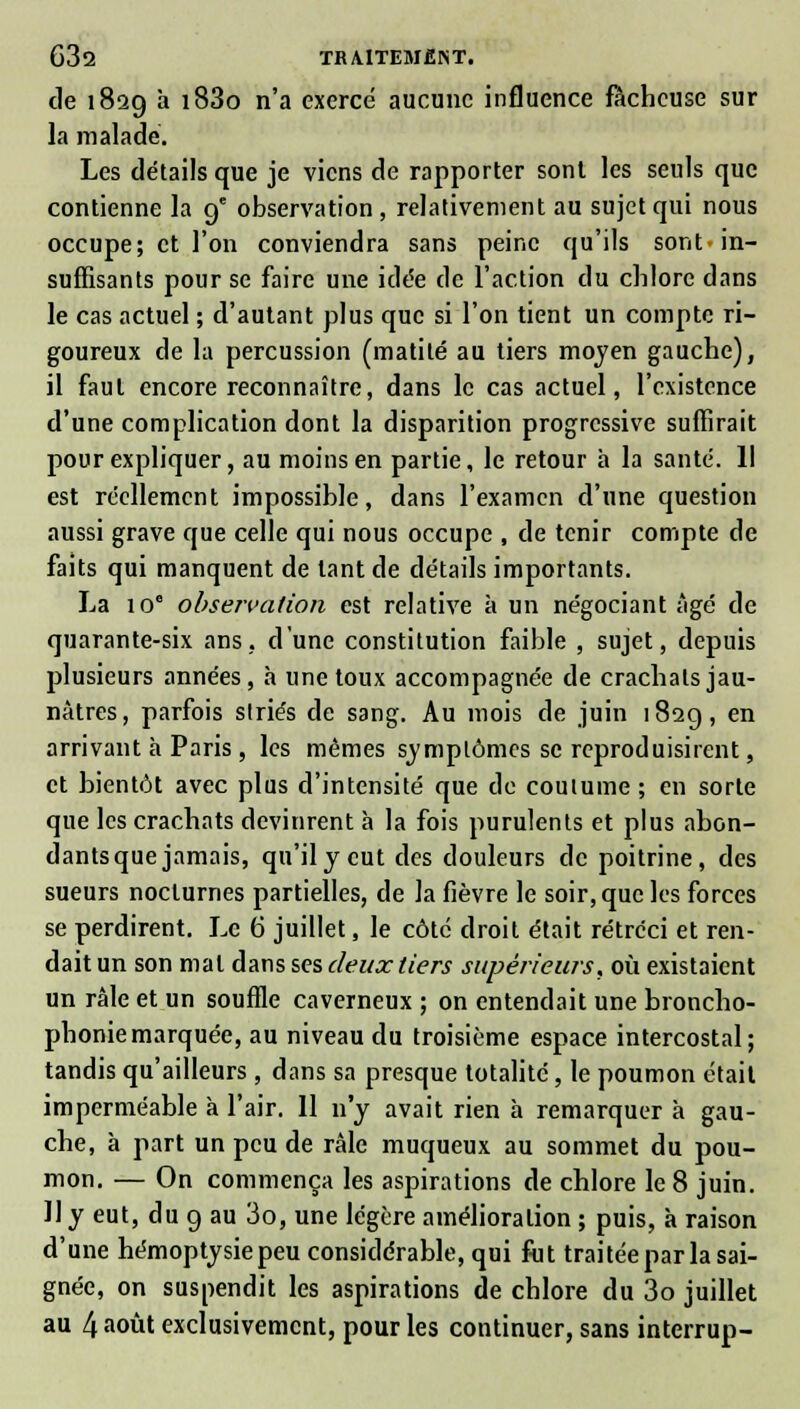 de 1829 à i83o n'a exerce aucune influence fâcheuse sur la malade. Les détails que je viens de rapporter sont les seuls que contienne la ge observation , relativement au sujet qui nous occupe; et l'on conviendra sans peine qu'ils sont-in- suffisants pour se faire une idée de l'action du chlore dans le cas actuel ; d'autant plus que si l'on tient un compte ri- goureux de la percussion (matité au tiers moyen gauche), il faut encore reconnaître, dans le cas actuel, l'existence d'une complication dont la disparition progressive suffirait pour expliquer, au moins en partie, le retour à la santé. 11 est réellement impossible, dans l'examen d'une question aussi grave que celle qui nous occupe , de tenir compte de faits qui manquent de tant de détails importants. La io° observation est relative à un négociant âgé de quarante-six ans, d'une constitution faible , sujet, depuis plusieurs années, à une toux accompagnée de crachats jau- nâtres, parfois striés de sang. Au mois de juin 182g, en arrivant à Paris, les mêmes symptômes se reproduisirent, et bientôt avec plus d'intensité que de coutume ; en sorte que les crachats devinrent à la fois purulents et plus abon- dants que jamais, qu'il y eut des douleurs de poitrine, des sueurs nocturnes partielles, de la fièvre le soir, que les forces se perdirent. Le 6 juillet, le côte droit était rétréci et ren- dait un son mal dans ses deux tiers supérieurs, où existaient un râle et un souffle caverneux ; on entendait une broncho- phoniemarquée, au niveau du troisième espace intercostal; tandis qu'ailleurs , dans sa presque totalité, le poumon était imperméable à l'air. 11 n'y avait rien à remarquer à gau- che, à part un peu de râle muqueux au sommet du pou- mon. — On commença les aspirations de chlore le 8 juin. 11 y eut, du g au 3o, une légère amélioration ; puis, à raison d'une hémoptysie peu considérable, qui fut traitée par la sai- gnée, on suspendit les aspirations de chlore du 3o juillet au 4 août exclusivement, pour les continuer, sans interrup-
