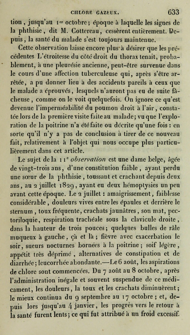 lion , jusqu'au i« octobre; époque à laquelle les signes de la phthisie , dit M. Cottereau, cessèrent entièrement. De- puis , la santé du malade s'est toujours maintenue. Cette observation laisse encore plus-à désirer que les pré- cédentes L'étroitesse du côté droit du thorax tenait, proba- blement, à une pleurésie ancienne, peut-être survenue dans le cours d'une affection tuberculeuse qui, après s'être ar- rêtée, a pu donner lieu a des accidents pareils à ceux que le malade a éprouvés, lesquels n'auront pas eu de suite fâ- cheuse , comme on le voit quelquefois. On ignore ce qu'est devenue l'imperméabilité du poumon droit à l'air, consta- tée lors de la première visite faite au malade; vu que l'explo- ration de la poitrine n'a été faite ou décrite qu'une fois : en sorte qu'il n'y a pas de conclusion à tirer de ce nouveau fait, relativement à l'objet qui nous occupe plus particu- lièrement dans cet article. Le sujet delà 1 Ie observation est une dame belge, âgée de vingt-trois ans, d'une constitution faible , ayant perdu une sœur de la phthisie , toussant et crachant depuis deux ans, au i juillet 182g , ayant eu deux hémoplysies un peu avant cette époque. Le 1 juillet : amaigrissement, faiblesse considérable , douleurs vives entre les épaules et derrière le sternum , toux fréquente, crachats jaunâtres , son mat, pec- toriloquie, respiration trachéale sous la clavicule droite , dans la hauteur de trois pouces ; quelques bulles de râle muqueux à gauche, ça et là ; fièvre avec exacerbation le soir, sueurs nocturnes bornées à la poitrine; soif légère, appétit très déprimé , alternatives de constipation et de diarrhée; leucorrhée abondante.—Le 6 août, les aspirations de chlore sont commencées. Du 7 août au 8 octobre, après l'administration inégale et souvent suspendue de ce médi- cament, les douleurs, la toux et les crachats diminuèrent; le mieux continua du 9 septembre au 17 octobre ; et, de- puis lors jusqu'au l\ janvier, les progrès vers le retour à la santé furent lents; ce qui fut attribué à un froid excessif.