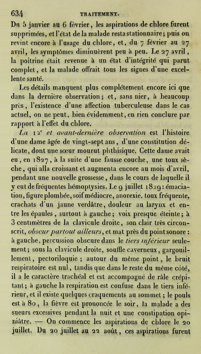 Du 5 janvier au 6 février, les aspirations de chlore furent supprimées, et l'état delà malade resta stationnaire; puis on revint encore à l'usage du chlore, et, du 7 février au 27 avril, les symptômes diminuèrent peu à peu. Le 27 avril, la poitrine était revenue à un état d'intégrité qui parut complet, et la malade offrait tous les signes d'une excel- lente santé. Les détails manquent plus complètement encore ici que dans la dernière observation; et, sans nier, à beaucoup près , l'existence d'une affection tuberculeuse dans le cas actuel, on ne peut, bien évidemment, en rien conclure par rapport à l'effet du chlore. La 12e et avant-dernière observation est l'histoire d'une dame âgée de vingt-sept ans, d'une constitution dé- licate, dont une sœur mourut plithisique. Cette dame avait eu , en 1827 , à la suite d'une fausse couche, une toux sè- che , qui alla croissant et augmenta encore au mois d'avril, pendant une nouvelle grossesse , dans le cours de laquelle il y eut de fréquentes hémoptysies. Le 9 juillet i8yg:émacia- tion, figureplombée, soif médiocre, anorexie, toux fréquente, crachats d'un jaune verdâtre, douleur au larynx et en- tre les épaules , surtout à gauche ; voix presque éteinte ; à 3 centimètres de la clavicule droite, son clair très circon- scrit, obscur partout ailleurs, et mat près du point sonore : h gauche, percussion obscure dans le tiers inférieur seule- ment; sous la clavicule droite, souffle caverneux, gargouil- lement, pectoriloquie ; autour du même point, le bruit respiratoire est nul, tandis que dans le reste du même coté, il a le caractère trachéal et est accompagné de râle crépi- tant; à gauche la respiration est confuse dans le tiers infé- rieur, et il existe quelques craquements au sommet ; le pouls est à 80, la fièvre est prononcée le soir, la malade a des sueurs excessives pendant la nuit et une constipation opi- niâtre. — On commence les aspirations de chlore le 20 juillet. Du 20 juillet au 22 août, ces aspirations furent