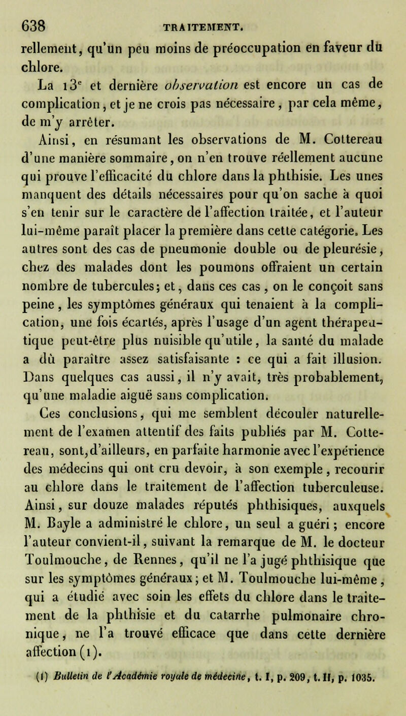 Tellement, qu'un peu moins de préoccupation en faveur du chlore. La i3c et dernière observation est encore un cas de complication, et je ne crois pas nécessaire , par cela même, de m'y arrêter. Ainsi, en résumant les observations de M. Cottereau d'une manière sommaire, on n'en trouve réellement aucune qui prouve l'efficacité du chlore dans la phthisie. Les unes manquent des détails nécessaires pour qu'on sache à quoi s'en tenir sur le caractère de l'affection traitée, et l'auteur lui-même paraît placer la première dans cette catégorie, Les autres sont des cas de pneumonie double ou de pleurésie, chez des malades dont les poumons offraient un certain nombre de tubercules; et, dans ces cas , on le conçoit sans peine, les symptômes généraux qui tenaient à la compli- cation, une fois écartés, après l'usage d'un agent thérapeu- tique peut-être plus nuisible qu'utile, la santé du malade a du paraître assez satisfaisante : ce qui a fait illusion. Dans quelques cas aussi, il n'y avait, très probablement, qu'une maladie aiguë sans complication. Ces conclusions, qui me semblent découler naturelle- ment de l'examen attentif des faits publiés par M. Cotte- reau, sont, d'ailleurs, en parfaite harmonie avec l'expérience des médecins qui ont cru devoir, à son exemple , recourir au chlore dans le traitement de l'affection tuberculeuse. Ainsi, sur douze malades réputés phthisiques, auxquels M. Bayle a administré le chlore, un seul a guéri ; encore l'auteur convient-il, suivant la remarque de M. le docteur Toulmouche, de Rennes, qu'il ne l'a jugé phthisique que sur les symptômes généraux; et M. Toulmouche lui-même , qui a étudié avec soin les effets du chlore dans le traite- ment de la phthisie et du catarrhe pulmonaire chro- nique , ne l'a trouvé efficace que dans cette dernière affection (1). (I) Bulletin de l'Académie royale de médeeine, t. I, p. 209, t. H, p. 1035.