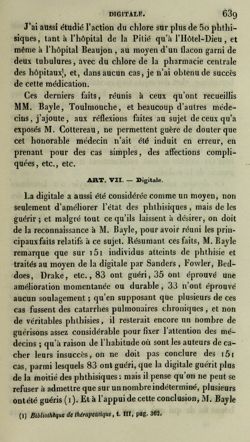 digitale. 63g J'ai aussi étudié l'action du chlore sur plus de 5o phthi- siques, tant à l'hôpital de la Pitié qu'à l'Hôtel-Dieu, et même à l'hôpital Beaujon , au moyen d'un flacon garni de deux tubulures, avec du chlore de la pharmacie centrale des hôpitaux], et, dans aucun cas, je n'ai obtenu de succès de cette médication. Ces derniers faits, réunis à ceux qu'ont recueillis MM. Bayle, Toulmouche, et beaucoup d'autres méde- cins , j'ajoute, aux réflexions faites au sujet de ceux qu'a exposés M. Cottereau, ne permettent guère de douter que cet honorable médecin n'ait été induit en erreur, en prenant pour des cas simples, des affections compli- quées, etc., etc. ART. VII. — Digitale. La digitale a aussi été considérée comme un moyen, non seulement d'améliorer l'état des phthisiques , mais de les guérir; et malgré tout ce qu'ils laissent à désirer, on doit de la reconnaissance à M. Bayle, pour avoir réuni les prin- cipaux faits relatifs à ce sujet. Résumant ces faits, M. Bayle remarque que sur i5i individus atteints de phthisie et traités au moyen de la digitale par Sanders , Fowler, Bed- does, Drake, etc., 83 ont guéri, 35 ont éprouvé une amélioration momentanée ou durable, 33 n'ont éprouvé aucun soulagement ; qu'en supposant que plusieurs de ces cas fussent des catarrhes pulmonaires chroniques, et non de véritables phthisies, il resterait encore un nombre de guérisons assez considérable pour fixer l'attention des mé- decins ; qu'à raison de l'habitude où sont les auteurs de ca- cher leurs insuccès, on ne doit pas conclure des i5i cas, parmi lesquels 83 ont guéri, que la digitale guérit plus de la moitié des phthisiques : mais il pense qu'on ne peut se refuser à admettre que sur un nombre indéterminé, plusieurs ontété guéris (î). Et à l'appui de cette conclusion, M. Bayle (1) Bibliothèque de thérapeutique, t. III, pag. 362.