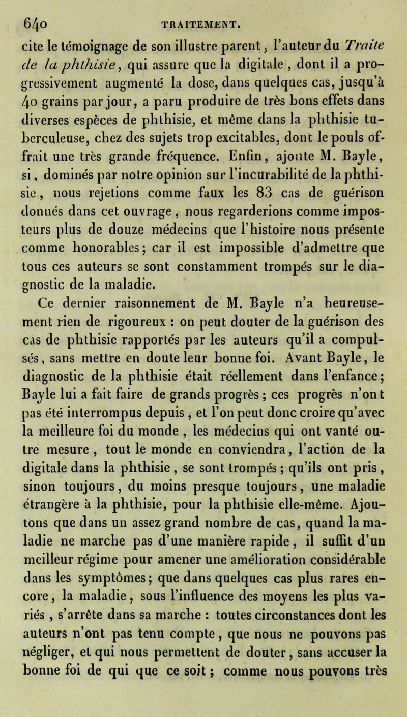 cite le témoignage de son illustre parent, l'auteur du Traite de la phthisie, qui assure que la digitale , dont il a pro- gressivement augmenté la dose, dans quelques cas, jusqu'à 4o grains par jour, a paru produire de très bons effets dans diverses espèces de phthisie, et même dans la phthisie tu- berculeuse, chez des sujets trop excitables, dont le pouls of- frait une très grande fréquence. Enfin, ajoute M. Bayle, si, dominés par notre opinion sur l'incurabilité de la phthi- sie , nous rejetions comme faux les 83 cas de guérison donnés dans cet ouvrage , nous regarderions comme impos- teurs plus de douze médecins que l'histoire nous présente comme honorables ; car il est impossible d'admettre que tous ces auteurs se sont constamment trompés sur le dia- gnostic de la maladie. Ce dernier raisonnement de M. Bayle n'a heureuse- ment rien de rigoureux : on peut douter de la guérison des cas de phthisie rapportés par les auteurs qu'il a compul- sés, sans mettre en doute leur bonne foi. Avant Bayle, le diagnostic delà phthisie était réellement dans l'enfance ; Bayle lui a fait faire de grands progrès ; ces progrès n'ont pas été interrompus depuis , et l'on peut donc croire qu'avec la meilleure foi du monde , les médecins qui ont vanté ou- tre mesure , tout le monde en conviendra, l'action de la digitale dans la phthisie , se sont trompés ; qu'ils ont pris , sinon toujours, du moins presque toujours, une maladie étrangère à la phthisie, pour la phthisie elle-même. Ajou- tons que dans un assez grand nombre de cas, quand la ma- ladie ne marche pas d'une manière rapide, il suffit d'un meilleur régime pour amener une amélioration considérable dans les symptômes ; que dans quelques cas plus rares en- core, la maladie, sous l'influence des moyens les plus va- riés , s'arrête dans sa marche : toutes circonstances dont les auteurs n'ont pas tenu compte, que nous ne pouvons pas négliger, et qui nous permettent de douter, sans accuser la bonne foi de qui que ce soit ; comme nous pouvons très