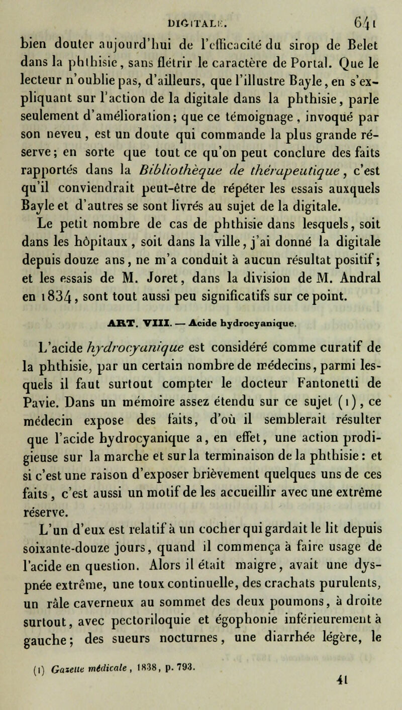 biCiTÀLi:. 64 * bien douter aujourd'hui de l'efficacité du sirop de Belet dans la phlhisie, sans flétrir le caractère de Portai. Que le lecteur n'oublie pas, d'ailleurs, que l'illustre Bayle, en s'ex- pliquant sur l'action de la digitale dans la phthisie, parle seulement d'amélioration; que ce témoignage , invoqué par son neveu , est un doute qui commande la plus grande ré- serve; en sorte que tout ce qu'on peut conclure des faits rapportés dans la Bibliothèque de thérapeutique, c'est qu'il conviendrait peut-être de répéter les essais auxquels Bayle et d'autres se sont livrés au sujet de la digitale. Le petit nombre de cas de phthisie dans lesquels, soit dans les hôpitaux , soit dans la ville, j'ai donné la digitale depuis douze ans, ne m'a conduit à aucun résultat positif; et les essais de M. Joret, dans la division de M. Andral en 1834 > sont tout aussi Peu significatifs sur ce point. ART. VIII. — Acide hydrocyanique. L'acide hydrocyanique est considéré comme curatif de la phthisie, par un certain nombre de médecins, parmi les- quels il faut surtout compter le docteur Fantonetti de Pavie. Dans un mémoire assez étendu sur ce sujet ( î ), ce médecin expose des faits, d'où il semblerait résulter que l'acide hydrocyanique a, en effet, une action prodi- gieuse sur la marche et sur la terminaison de la phthisie : et si c'est une raison d'exposer brièvement quelques uns de ces faits , c'est aussi un motif de les accueillir avec une extrême réserve. L'un d'eux est relatif à un cocher qui gardait le lit depuis soixante-douze jours, quand il commença à faire usage de l'acide en question. Alors il était maigre, avait une dys- pnée extrême, une toux continuelle, des crachats purulents, un râle caverneux au sommet des deux poumons, à droite surtout, avec pectoriloquie et égophonie inférieurement à gauche ; des sueurs nocturnes, une diarrhée légère, le (0 Gaieue mtdicale , 1838, p. 793. 41