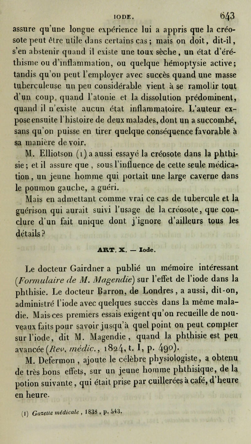 assure qu'une longue expérience lui a appris que la créo- sote peut être utile dans certains cas ; mais on doit, dit-il, s'en abstenir quand il existe une toux sèche, un état d'éré- thisme ou d'inflammation, ou quelque hémoptysie active; tandis qu'on peut l'employer avec succès quand une masse tuberculeuse un peu considérable vient à se ramollir tout d'un coup, quand l'atonie et la dissolution prédominent, quand il n'existe aucun état inflammatoire. L'auteur ex- pose ensuite 1 histoire de deux malades, dont un a succombé, sans qu'on puisse en tirer quelque conséquence favorable à sa manière de voir. M. Elliotson (1) a aussi essayé la créosote dans la phthi- sie ; et il assure que , sous l'influence de cette seule médica- tion , un jeune homme qui portait une large caverne dans le poumon gauche, a guéri. Mais en admettant comme vrai ce cas de tubercule et la guérison qui aurait suivi l'usage de la créosote, que con- clure d'un fait unique dont j'ignore d'ailleurs tous les détails? ART. X. — Iode. Le docteur Gairdner a publié un mémoire intéressant [Formulaire de M. Magendie) sur l'effet de l'iode dans la phthisie. Le docteur Barron, de Londres, a aussi, dit-on, administré l'iode avec quelques succès dans la même mala- die. Mais ces premiers essais exigent qu'on recueille de nou- veaux faits pour savoir jusqu'à quel point on peut compter sur l'iode, dit M. Magendie, quand la phthisie est peu avancée (Rev. inédic, 1824,1. I, p. 49°)- M. Defermon , ajoute le célèbre physiologiste, a obtenu de très bons effets, sur un jeune homme phthisique, de la potion suivante, qui était prise par cuillerées à café, d'heure en heure.