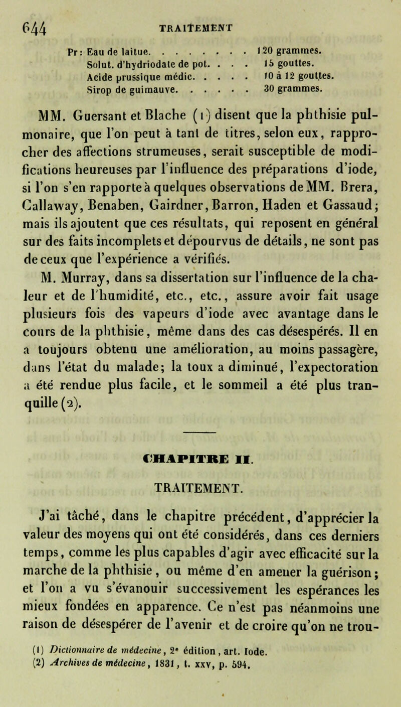 Pr: Eau de laitue 120 grammes. Solut. d'hydriodatc de pot. . . . 15 gouttes. Acide prussique médic 10 à 12 gouttes. Sirop de guimauve 30 grammes. MM. Guersant et Blache (t) disent que la phthisie pul- monaire, que l'on peut à tanl de titres, selon eux, rappro- cher des affections strumeuses, serait susceptible de modi- fications heureuses par l'influence des préparations d'iode, si l'on s'en rapporte à quelques observations de MM. Brera, Callaway, Benaben, Gairdner,Barron, Haden et Gassaud; mais ils ajoutent que ces résultats, qui reposent en général sur des faits incomplets et dépourvus de détails, ne sont pas de ceux que l'expérience a vérifiés. M. Murray, dans sa dissertation sur l'influence de la cha- leur et de l'humidité, etc., etc., assure avoir fait usage plusieurs fois des vapeurs d'iode avec avantage dans le cours de la phthisie, même dans des cas désespérés. Il en a toujours obtenu une amélioration, au moins passagère, dans l'état du malade; la toux a diminué, l'expectoration a été rendue plus facile, et le sommeil a été plus tran- quille (2). (iiipiTKi: 11. TRAITEMENT. J'ai tâché, dans le chapitre précédent, d'apprécier la valeur des moyens qui ont été considérés, dans ces derniers temps, comme les plus capables d'agir avec efficacité sur la marche de la phthisie , ou même d'en amener la guérison; et l'on a vu s'évanouir successivement les espérances les mieux fondées en apparence. Ce n'est pas néanmoins une raison de désespérer de l'avenir et de croire qu'on ne trou- (1) Dictionnaire de médecine, 2e édition, art. Iode. (2) Archives de médecine, 1831, t. xxv, p. 594.