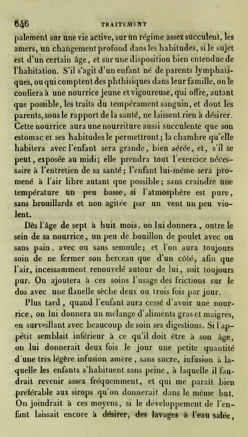 paiement sur une vie active, sur un régime assez succulent, les amers, un changement profond dans les habitudes, si le sujet est d'un certain âge, et sur une disposition bien entendue de l'habitation. S'il s'agit d'un enfant né de parents lymphati- ques, ou qui comptent des phthisiques dans leur famille, on le confiera à une nourrice jeune et vigoureuse, qui offre, autant que possible, les traits du tempérament sanguin, et dont les parents, sous le rapport de la santé, ne laissent rien à désirer. Cette nourrice aura une nourriture aussi succulente que son estomac et ses habitudes le permettront; la chambre qu'elle habitera avec l'enfant sera grande, bien aérée, et, s'il se peut, exposée au midi; elle prendra tout 1 exercice néces- saire à l'entretien de sa santé; l'enfant lui-même sera pro- mené à l'air libre autant que possible; sans craindre une température un peu basse, si l'atmosphère est pure, sans brouillards et non agitée par un vent un peu vio- lent. Dès l'âge de sept à huit mois, on lui donnera , outre le sein de sa nourrice, un peu de bouillon de poulet avec ou sans pain, avec ou sans semoule; et l'on aura toujours soin de ne fermer son berceau que d'un côté, afin que l'air, incessamment renouvelé autour de lui, soit toujours pur. On ajoutera à ces soins l'usage des frictions sur le dos avec une flanelle sèche deux ou trois fois par jour. Plus tard , quand l'enfant aura cessé d'avoir une nour- rice, on lui donnera un mélange d'aliments gras et maigres, en surveillant avec beaucoup de soin ses digestions. Si l'ap- pélit semblait inférieur à ce qu'il doit être à son âge, on lui donnerait deux fois le jour une petite quantité d'une très légère infusion amère , sans sucre, infusion à la- quelle les enfants s'habituent sans peine, à laquelle il fau- drait revenir assez fréquemment, et qui me paraît bien préférable aux sirops qu'on donnerait dans le même but. On joindrait à ces moyens, si le développement de l'en- fant laissait encore à désirer, des lavages à l'eau salée,