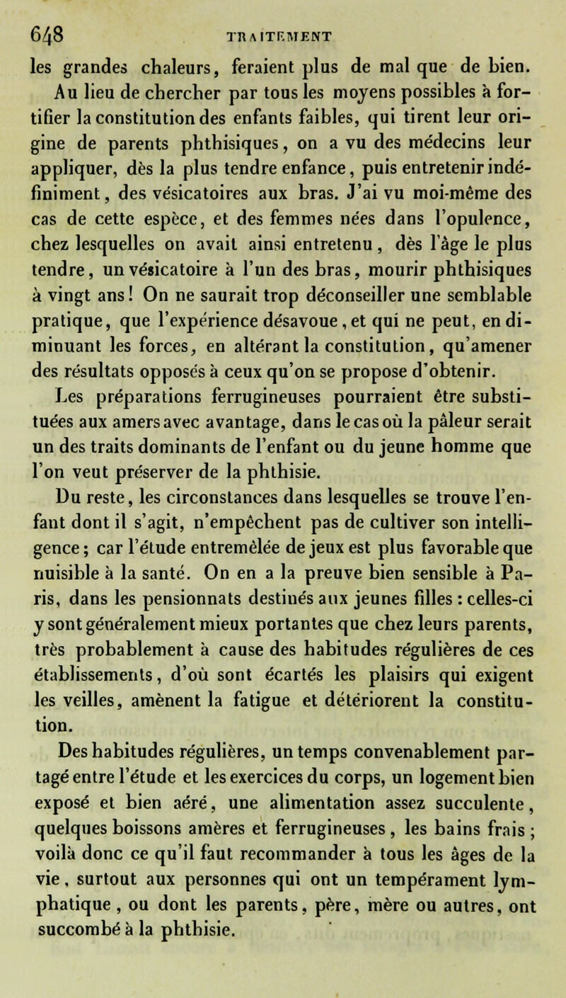 les grandes chaleurs, feraient plus de mal que de bien. Au lieu de chercher par tous les moyens possibles à for- tifier la constitution des enfants faibles, qui tirent leur ori- gine de parents phthisiques, on a vu des médecins leur appliquer, dès la plus tendre enfance, puis entretenir indé- finiment, des vésicatoires aux bras. J'ai vu moi-même des cas de cette espèce, et des femmes nées dans l'opulence, chez lesquelles on avait ainsi entretenu, dès l'âge le plus tendre, un vésicatoire à l'un des bras, mourir phthisiques à vingt ans! On ne saurait trop déconseiller une semblable pratique, que l'expérience désavoue, et qui ne peut, en di- minuant les forces, en altérant la constitution, qu'amener des résultats opposés à ceux qu'on se propose d'obtenir. Les préparations ferrugineuses pourraient être substi- tuées aux amers avec avantage, dans le cas où la pâleur serait un des traits dominants de l'enfant ou du jeune homme que l'on veut préserver de la phthisie. Du reste, les circonstances dans lesquelles se trouve l'en- fant dont il s'agit, n'empêchent pas de cultiver son intelli- gence ; car l'étude entremêlée de jeux est plus favorable que nuisible à la santé. On en a la preuve bien sensible à Pa- ris, dans les pensionnats destinés aux jeunes filles : celles-ci y sont généralement mieux portantes que chez leurs parents, très probablement à cause des habitudes régulières de ces établissements, d'où sont écartés les plaisirs qui exigent les veilles, amènent la fatigue et détériorent la constitu- tion. Des habitudes régulières, un temps convenablement par- tagé entre l'étude et les exercices du corps, un logement bien exposé et bien aéré, une alimentation assez succulente, quelques boissons amères et ferrugineuses , les bains frais ; voilà donc ce qu'il faut recommander a tous les âges de la vie, surtout aux personnes qui ont un tempérament lym- phatique , ou dont les parents, père, mère ou autres, ont succombé à la phthisie.