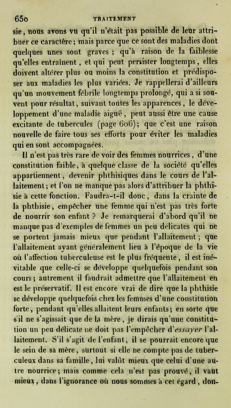 sie, nous avons vu qu'il n'était pas possible de leur attri- buer ce caractère ; mais parce que ce sont des maladies dont quelques unes sont graves ; qu'à raison de la faiblesse qu'elles entraînent, et qui peut persister longtemps, elles doivent altérer plus ou moins la constitution et prédispo- ser aux maladies les plus variées. Je rappellerai d'ailleurs qu'un mouvement fébrile longtemps prolongé, qui a si sou- vent pour résultat, suivant toutes les apparences , le déve- loppement d'une maladie aiguë, peut aussi être une cause excitante de tubercules (page 606) ; que c'est une raison nouvelle de faire tous ses efforts pour éviter les maladies qui en sont accompagnées. Il n'est pas très rare de voir des femmes nourrices, d'une constitution faible, à quelque classe de la société qu'elles appartiennent, devenir pbtbisiques dans le cours de l'al- laitement; et l'on ne manque pas alors d'attribuer la phthi- sie à cette fonction. Faudra-t-il donc, dans la crainte de la pbthisie, empêcher une femme qui n'est pas très forte de nourrir son enfant ? Je remarquerai d'abord qu'il ne manque pas d'exemples de femmes un peu délicates qui ne se portent jamais mieux que pendant l'allaitement ; que l'allaitement ayant généralement lieu à l'époque de la vie où l'affection tuberculeuse est le plus fréquente , il est iné- vitable que celle-ci se développe quelquefois pendant son cours; autrement il faudrait admettre que l'allaitement en est le préservatif. Il est encore vrai de dire que la phthisie se développe quelquefois chez les femmes d'une constitution forte, pendant qu'elles allaitent leurs enfants; en sorte que s'il ne s'agissait que de la mère, je dirais qu'une constitu- tion un peu délicate ne doit pas l'empêcher d'essayer l'al- laitement. S'il s'agit de l'enfant, il se pourrait encore que le sein de sa mère, surtout si elle ne compte pas de tuber- culeux dans sa famille, lui valut mieux que celui d'une au- tre nourrice; mais comme cela n'est pas prouvé, il vaut mieux , dans l'ignorance où nous sommes à cet égard , don-