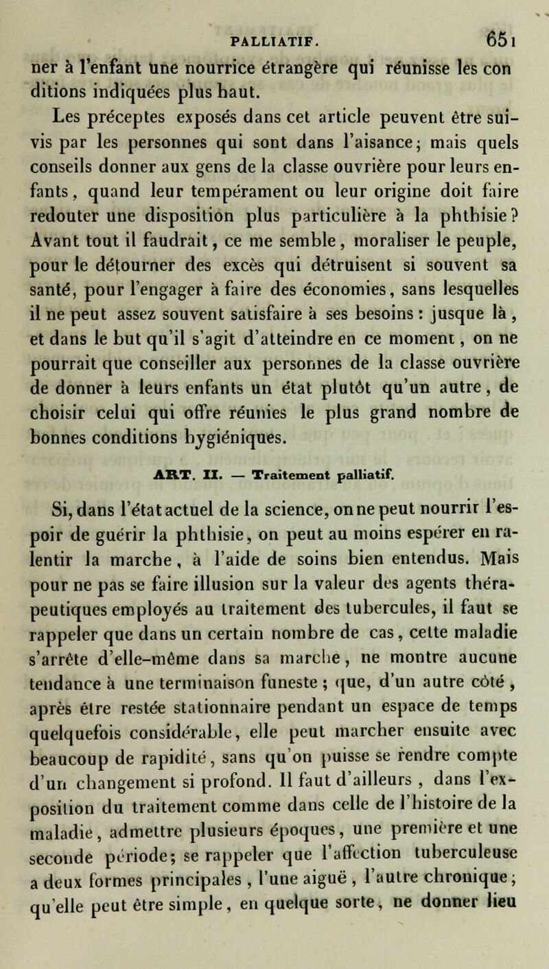 ner à l'enfant une nourrice étrangère qui réunisse les con dirions indiquées plus haut. Les préceptes exposés dans cet article peuvent être sui- vis par les personnes qui sont dans l'aisance; mais quels conseils donner aux gens de la classe ouvrière pour leurs en- fants, quand leur tempérament ou leur origine doit faire redouter une disposition plus particulière à la phthisie? Avant tout il faudrait, ce me semble, moraliser le peuple, pour le détourner des excès qui détruisent si souvent sa santé, pour l'engager à faire des économies, sans lesquelles il ne peut assez souvent satisfaire à ses besoins : jusque là , et dans le but qu'il s'agit d'atteindre en ce moment, on ne pourrait que conseiller aux personnes de la classe ouvrière de donner à leurs enfants un état plutôt qu'un autre, de choisir celui qui offre réunies le plus grand nombre de bonnes conditions hygiéniques. ART. II. — Traitement palliatif. Si, dans l'état actuel de la science, on ne peut nourrir l'es- poir de guérir la phthisie, on peut au moins espérer en ra- lentir la marche, à l'aide de soins bien entendus. Mais pour ne pas se faire illusion sur la valeur des agents théra- peutiques employés au traitement des tubercules, il faut se rappeler que dans un certain nombre de cas, celte maladie s'arrête d'elle-même dans sa marche, ne montre aucune tendance à une terminaison funeste ; que, d'un autre côté , après être restée stationnaire pendant un espace de temps quelquefois considérable, elle peut marcher ensuite avec beaucoup de rapidité, sans qu'on puisse se rendre compte d'un changement si profond. 11 faut d'ailleurs , dans l'ex- position du traitement comme dans celle de l'histoire de la maladie, admettre plusieurs époques, une première et une seconde période; se rappeler que l'affection tuberculeuse a deux formes principales , l'une aiguë , l'autre chronique; qu'elle peut être simple, en quelque sorte, ne donner lieu