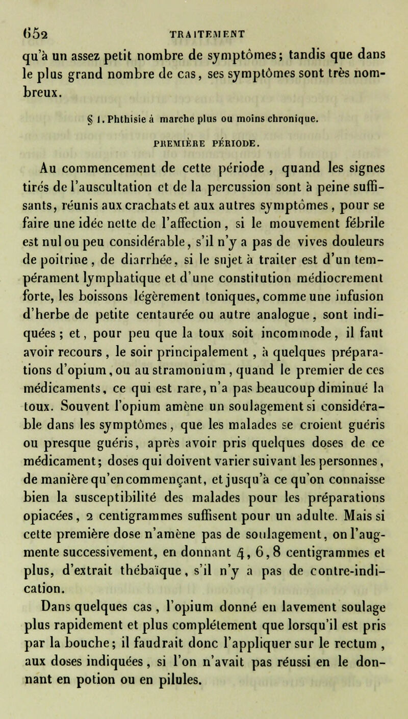 qu'à un assez petit nombre de symptômes; tandis que dans le plus grand nombre de cas, ses symptômes sont très nom- breux. § l.Phthisieà marche plus ou moins chronique. PREMIÈRE PÉRIODE. Au commencement de cette période , quand les signes tirés de l'auscultation et de la percussion sont à peine suffi- sants, réunis aux crachats et aux autres symptômes, pour se faire une idée nelte de l'affection , si le mouvement fébrile est nul ou peu considérable, s'il n'y a pas de vives douleurs de poitrine, de diarrhée, si le sujet à traiter est d'un tem- pérament lymphatique et d'une constitution médiocrement forte, les boissons légèrement toniques, comme une infusion d'herbe de petite centaurée ou autre analogue, sont indi- quées ; et, pour peu que la toux soit incommode, il faut avoir recours , le soir principalement , à quelques prépara- tions d'opium, ou au stramonium , quand le premier de ces médicaments, ce qui est rare, n'a pas beaucoup diminué la toux. Souvent l'opium amène un soulagement si considéra- ble dans les symptômes, que les malades se croient guéris ou presque guéris, après avoir pris quelques doses de ce médicament ; doses qui doivent varier suivant les personnes, de manière qu'en commençant, et jusqu'à ce qu'on connaisse bien la susceptibilité des malades pour les préparations opiacées, i centigrammes suffisent pour un adulte. Mais si cette première dose n'amène pas de soulagement, on l'aug- mente successivement, en donnant 4,6,8 centigrammes et plus, d'extrait thébaïque, s'il n'y a pas de contre-indi- cation. Dans quelques cas , l'opium donné en lavement soulage plus rapidement et plus complètement que lorsqu'il est pris par la bouche; il faudrait donc l'appliquer sur le rectum , aux doses indiquées, si l'on n'avait pas réussi en le don- nant en potion ou en pilules.