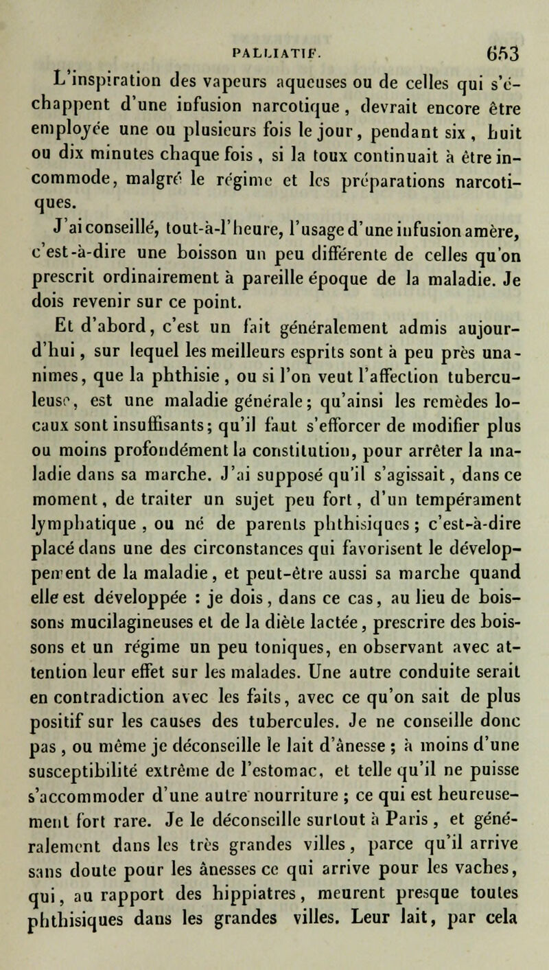 L'inspiration des vapeurs aqueuses ou de celles qui s'e- chappent d'une infusion narcotique, devrait encore être employée une ou plusieurs fois le jour, pendant six, huit ou dix minutes chaque fois , si la toux continuait à être in- commode, malgré le régime et les préparations narcoti- ques. J'ai conseillé, tout-à-1'heure, l'usage d'une infusion amère, c'est-à-dire une boisson un peu différente de celles qu'on prescrit ordinairement à pareille époque de la maladie. Je dois revenir sur ce point. Et d'abord, c'est un fait généralement admis aujour- d'hui , sur lequel les meilleurs esprits sont à peu près una- nimes, que la phthisie , ou si l'on veut l'affection tubercu- leuse, est une maladie générale; qu'ainsi les remèdes lo- caux sont insuffisants; qu'il faut s'efforcer de modifier plus ou moins profondément la constitution, pour arrêter la ma- ladie dans sa marche. J'ai supposé qu'il s'agissait, dans ce moment, de traiter un sujet peu fort, d'un tempérament lymphatique , ou né de parents phthisiques ; c'est-à-dire placé dans une des circonstances qui favorisent le dévelop- pement de la maladie, et peut-être aussi sa marche quand elle est développée : je dois, dans ce cas, au lieu de bois- sons mucilagineuses et de la diète lactée, prescrire des bois- sons et un régime un peu toniques, en observant avec at- tention leur effet sur les malades. Une autre conduite serait en contradiction avec les faits, avec ce qu'on sait de plus positif sur les causes des tubercules. Je ne conseille donc pas , ou même je déconseille le lait d'ànesse ; à moins d'une susceptibilité extrême de l'estomac, et telle qu'il ne puisse s'accommoder d'une autre nourriture ; ce qui est heureuse- ment fort rare. Je le déconseille surtout à Paris , et géné- ralement dans les très grandes villes, parce qu'il arrive sans doute pour les ânesses ce qui arrive pour les vaches, qui, au rapport des hippiatres, meurent presque toutes phthisiques dans les grandes villes. Leur lait, par cela