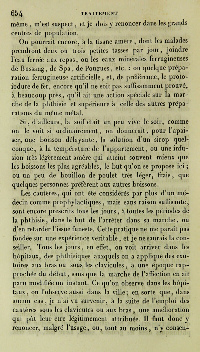 même , m'est suspect, et je dois y renoncer dans les grands centres de population. On pourrait encore, à la tisane amère, dont les malades prendront deux ou trois petites tasses par jour, joindre l'eau ferrée aux repas, ou les eaux minérales ferrugineuses de Bussang, de Spa , de Pougues, etc. : ou quelque prépa- ration ferrugineuse artificielle, et, de préférence, le proto- iodure de fer, encore qu'il ne soit pas suffisamment prouvé, à beaucoup près, qu'il ait une action spéciale sur la mar- che de la phthisie et supérieure à celle des autres prépa- rations du même métal. Si, d'ailleurs, la soif était un peu vive le soir, comme on le voit si ordinairement, on donnerait, pour l'apai- ser, une boisson délayante, la solution d'un sirop quel- conque, a la température de l'appartement, ou une infu- sion très légèrement amère qui alteiut souvent mieux que les boissons les plus agréables, le but qu'on se propose ici ; ou un peu de bouillon de poulet très léger, frais, que quelques personnes préfèrent aux autres boissons. Les cautères, qui ont été considérés par plus d'un mé- decin comme prophylactiques , mais sans raison suffisante, sont encore prescrits tous les jours, à toutes les périodes de la phthisie, dans le but de l'arrêter dans sa marche, ou d'en retarder l'issue funeste. Celte pratique ne me paraît pas fondée sur une expérience véritable, et je ne saurais la con- seiller. Tous les jours, en effet, on voit arriver dans les hôpitaux, des phthisiques auxquels on a appliqué des exu- toires aux bras ou sous les clavicules , à une époque rap- prochée du début, sans que la marche de l'affection en ait paru modifiée un instant. Ce qu'on observe dans les hôpi- taux , on l'observe aussi dans la ville; en sorte que, dans aucun cas, je n'ai vu survenir, à la suite de l'emploi des cautères sous les clavicules ou aux bras , une amélioration qui pût leur être légitimement attribuée. Il faut donc y renoncer, malgré l'usage, ou, tout au moins , n'y conseil-