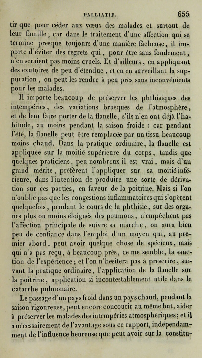 tir que pour céder aux vœux des malades et surtout de leur famille; car dans le traitement d'une affection qui se termine presque toujours d'une manière fâcheuse, il im- porte d'éviter des regrets qui, pour être sans fondement, n'eu seraient pas moins cruels. Et d'ailleurs , en appliquant des exutoires de peu d'étendue , et en en surveillant la sup- puration , on peut les rendre à peu près sans inconvénients pour les malades. 11 importe beaucoup de préserver les phthisiques des intempéries, des variations brusques de l'atmosphère, et de leur faire porter de la flanelle, s'ils n'en ont déjà l'ha- bitude, au moins pendant la saison froide : car pendant l'été, la flanelle peut être remplacée par un tissu beaucoup moins chaud. Dans la pratique ordinaire, la flanelle est appliquée sur la moitié supérieure du corps, tandis que quelques praticiens, peu nombreux il est vrai, mais d'un grand mérite, préfèrent l'appliquer sur sa moitié infé- rieure, dans l'intention de produire une sorte de dériva- tion sur ces parties, en faveur de la poitrine. Mais si l'on n'oublie pas que les congestions inflammatoires qui s'opèrent quelquefois, pendant le cours de la phthisie, sur des orga- nes plus ou moins éloignés des poumons, n'empêchent pas l'affection principale de suivre sa marche, on aura bien peu de confiance dans l'emploi d'un mojen qui, au pre- mier abord, peut avoir quelque chose de spécieux, mais qui n'a pas reçu , à beaucoup près, ce me semble, la sanc- tion de l'expéiience ; et l'on n'hésitera pas à prescrire , sui- vant la pratique ordinaire, l'application de la flanelle sur la poitrine , application si incontestablement utile dans le catarrhe pulmonaire. Le passage d'un pays froid dans un pays chaud, pendant la saison rigoureuse, peut encore concourir au même but, aider a préserver les malades des intempéries atmosphériques; et il a nécessairement de l'avantage sous ce rapport, indépendam- ment de l'influence heureuse que peut avoir sur la constitu-