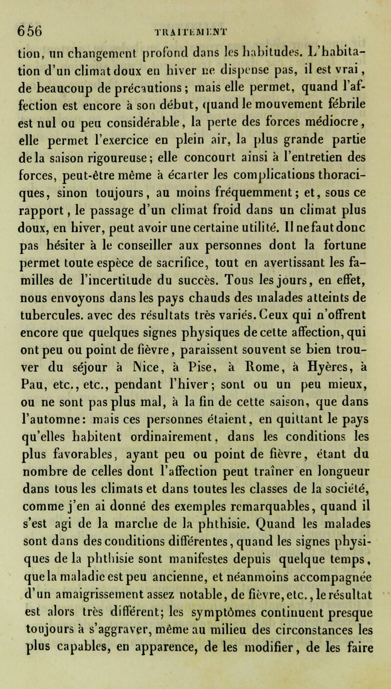 tion, un changement profond dans les habitudes. L'habita- tion d'un climat doux en hiver ne dispense pas, il est vrai, de beaucoup de précautions ; mais elle permet, quand l'af- fection est encore à son début, quand le mouvement fébrile est nul ou peu considérable, la perte des forces médiocre, elle permet l'exercice en plein air, la plus grande partie de la saison rigoureuse ; elle concourt ainsi à l'entretien des forces, peut-être même à écarter les complications thoraci- ques, sinon toujours, au inoins fréquemment; et, sous ce rapport, le passage d'un climat froid dans un climat plus doux, en hiver, peut avoir une certaine utilité, llnefautdonc pas hésiter à le conseiller aux personnes dont la fortune permet toute espèce de sacrifice, tout en avertissant les fa- milles de l'incertitude du succès. Tous les jours, en effet, nous envoyons dans les pays chauds des malades atteints de tubercules, avec des résultats très variés. Ceux qui n'offrent encore que quelques signes physiques de cette affection, qui ont peu ou point de fièvre, paraissent souvent se bien trou- ver du séjour à Nice, à Pise, à Rome, à Hyères, à Pau, etc., etc., pendant l'hiver; sont ou un peu mieux, ou ne sont pas plus mal, à la fin de cette saison, que dans l'automne: mais ces personnes étaient, en quittant le pays qu'elles habitent ordinairement, dans les conditions les plus favorables, ayant peu ou point de fièvre, étant du nombre de celles dont l'affection peut traîner en longueur dans tous les climats et dans toutes les classes de la société, comme j'en ai donné des exemples remarquables, quand il s'est agi de la marche de la phthisie. Quand les malades sont dans des conditions différentes, quand les signes physi- ques de la phthisie sont manifestes depuis quelque temps, que la maladie est peu ancienne, et néanmoins accompagnée d'un amaigrissement assez notable, de fièvre,etc. ,1erésultat est alors très différent; les symptômes continuent presque toujours à s'aggraver, même au milieu des circonstances les plus capables, en apparence, de les modifier, de les faire