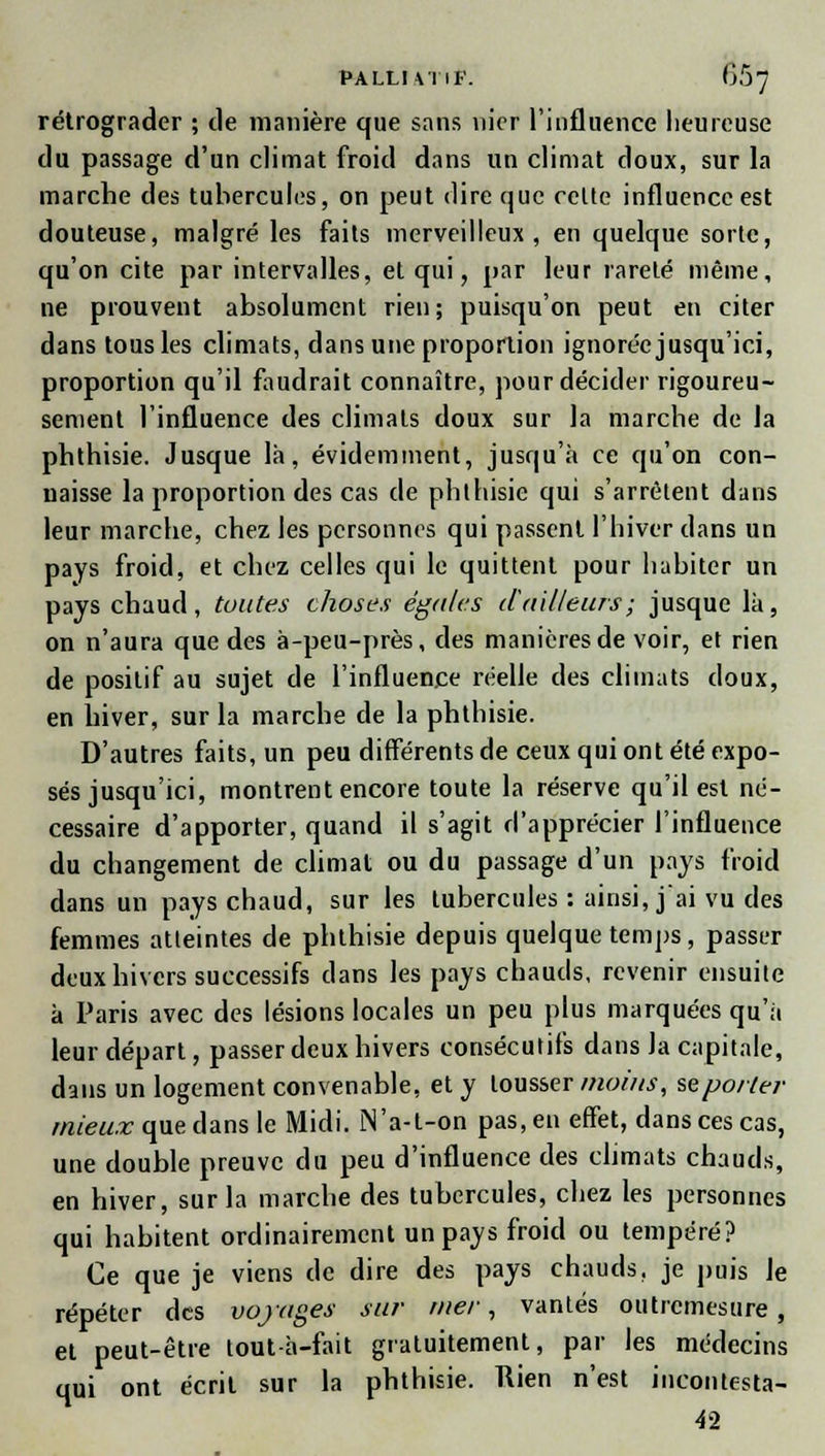 rétrograder ; tle manière que sans nier l'influence heureuse du passage d'un climat froid dans un climat doux, sur la marche des tubercules, on peut dire que celte influence est douteuse, malgré les faits merveilleux, en quelque sorte, qu'on cite par intervalles, et qui, par leur rareté même, ne prouvent absolument rien; puisqu'on peut en citer dans tous les climats, dans une proportion ignorée jusqu'ici, proportion qu'il faudrait connaître, pour décider rigoureu- sement l'influence des climats doux sur la marche de la phthisie. Jusque là, évidemment, jusqu'à ce qu'on con- naisse la proportion des cas de phthisie qui s'arrêtent dans leur marche, chez les personnes qui passent l'hiver dans un pays froid, et chez celles qui le quittent pour habiter un pays chaud, toutes choses égales d'ailleurs; jusque là, on n'aura que des à-peu-près, des manières de voir, et rien de positif au sujet de l'influence réelle des climats doux, en hiver, sur la marche de la phthisie. D'autres faits, un peu différents de ceux qui ont été expo- sés jusqu'ici, montrent encore toute la réserve qu'il est né- cessaire d'apporter, quand il s'agit d'apprécier l'influence du changement de climat ou du passage d'un pays froid dans un pays chaud, sur les tubercules : ainsi, j'ai vu des femmes atteintes de phthisie depuis quelque temps, passer deux hivers successifs clans les pays chauds, revenir ensuite à Paris avec des lésions locales un peu plus marquées qu'à leur départ, passer deux hivers consécutifs dans la capitale, dans un logement convenable, et y tousser moins, se porter mieux que dans le Midi. N'a-t-on pas, en effet, dans ces cas, une double preuve du peu d'influence des climats chauds, en hiver, sur la marche des tubercules, chez les personnes qui habitent ordinairement un pays froid ou tempéré? Ce que je viens de dire des pays chauds, je puis le répéter des voyages sur mer, vantés outremesure , el peut-être tout-à-fait gratuitement, par les médecins qui ont écrit sur la phthisie. Rien n'est incontesta- 42