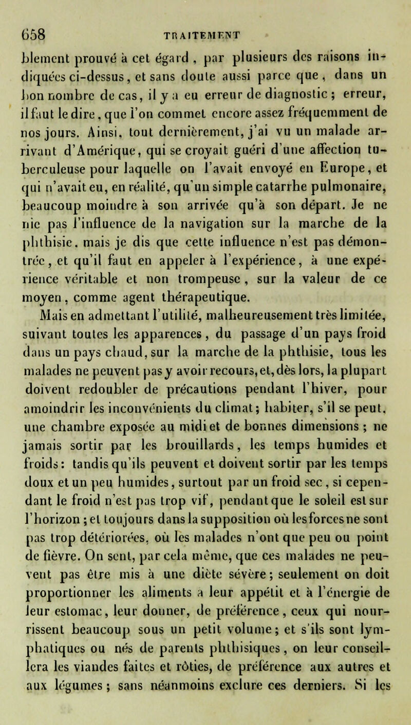 Llement prouvé à cet égard , par plusieurs des raisons in- diquées ci-dessus, et sans doute aussi parce que, dans un bon nombre de cas, il y a eu erreur de diagnostic ; erreur, ilfaut le dire, que l'on commet encore assez fréquemment de nos jours. Ainsi, tout dernièrement, j'ai vu un malade ar- rivant d'Amérique, qui se croyait guéri d'une affection tu- berculeuse pour laquelle on l'avait envoyé en Europe, et qui n'avait eu, en réalité, qu un simple catarrhe pulmonaire, beaucoup moindre à son arrivée qu'à son départ. Je ne nie pas l'influence de la navigation sur la marche de la phlhisic. mais je dis que cette influence n'est pas démon- trée, et qu'il faut en appeler à l'expérience, à une expé- rience véritable et non trompeuse , sur la valeur de ce moyen , comme agent thérapeutique. Mais en admettant l'utilité, malheureusement très limitée, suivant toutes les apparences, du passage d'un pajs froid dans un pays cliaud,sur la marche de la phthisie, tous les malades ne peuvent pasy avoh recours,et,dès lors, la plupart doivent redoubler de précautions pendant l'hiver, pour amoindrir les inconvénients du climat; habiter, s'il se peut, une chambre exposée au midi et de bonnes dimensions ; ne jamais sortir par les brouillards, les temps humides et froids: tandis qu'ils peuvent et doivent sortir par les temps doux et un peu humides, surtout par un froid sec , si cepen- dant le froid n'est pas trop vif, pendant que le soleil est sur l'horizon ; et toujours dans la supposition où lesforcesne sont pas trop détériorées, où les malades n'ont que peu ou point de fièvre. On sent, par cela même, que ces malades ne peu- vent pas être mis à une diète sévère; seulement on doit proportionner les aliments a leur appétit et à l'énergie de Jeur estomac, leur donner, de préférence, ceux qui nour- rissent beaucoup sous un petit volume; et s'ils sont lym- phatiques ou nés de parents phthisiques, on leur conseil- lera les viandes faites et rôties, de préférence aux autres et aux légumes ; sans néanmoins exclure ces derniers. Si les