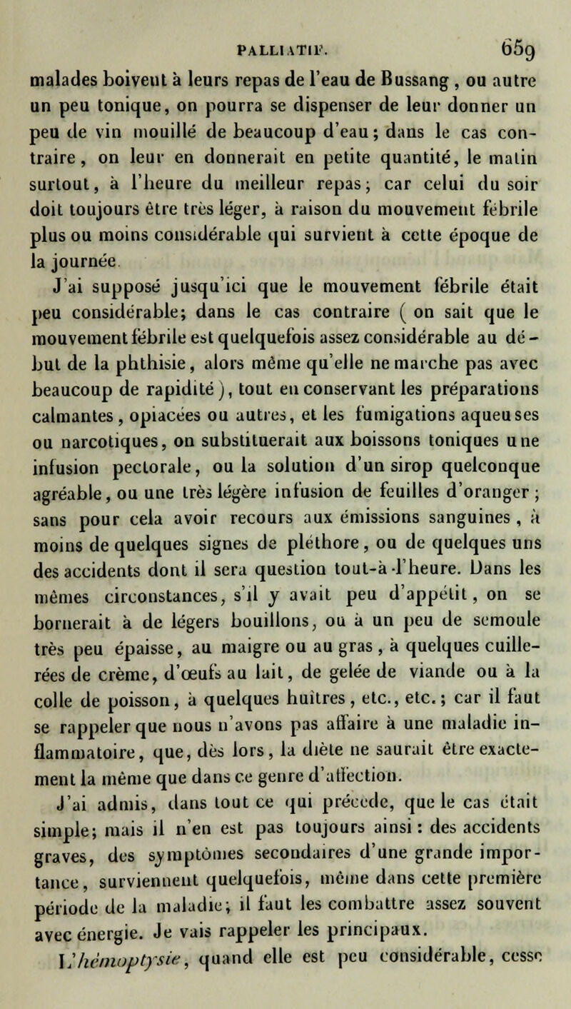 malades boiveut à leurs repas de l'eau de Bussang , ou autre un peu tonique, on pourra se dispenser de leur donner un peu de vin mouillé de beaucoup d'eau; dans le cas con- traire, on leur en donnerait en petite quantité, le malin surtout, à l'heure du meilleur repas; car celui du soir doit toujours être très léger, à raison du mouvement fébrile plus ou moins considérable qui survient à cette époque de la journée J'ai supposé jusqu'ici que le mouvement fébrile était peu considérable; dans le cas contraire ( on sait que le mouvement fébrile est quelquefois assez considérable au dé- but de la phthisie, alors même qu'elle ne marche pas avec beaucoup de rapidité), tout eu conservant les préparations calmantes , opiacées ou autres, et les fumigations aqueuses ou narcotiques, on substituerait aux boissons toniques une infusion pectorale, ou la solution d'un sirop quelconque agréable, ou une très légère infusion de feuilles d'oranger; sans pour cela avoir recours aux émissions sanguines , à moins de quelques signes de pléthore, ou de quelques uns des accidents dont il sera question tout-à l'heure. Dans les mêmes circonstances, s'il y avait peu d'appétit, on se bornerait à de légers bouillons, ou a un peu de semoule très peu épaisse, au maigre ou au gras , à quelques cuille- rées de crème, d'œufs au lait, de gelée de viande ou à la colle de poisson, à quelques huîtres, etc., etc.; car il faut se rappeler que nous n'avons pas affaire à une maladie in- flammatoire, que, dès lors, la diète ne saurait être exacte- ment la même que dans ce genre d'affection. J'ai admis, dans tout ce qui précède, que le cas était simple; mais il n'en est pas toujours ainsi: des accidents graves, des symptômes secondaires d'une grande impor- tance, surviennent quelquefois, même dans cette première période de la maladie; il faut les combattre assez souvent avec énergie. Je vais rappeler les principaux. Lihémoptysie, quand elle est peu considérable, cesso