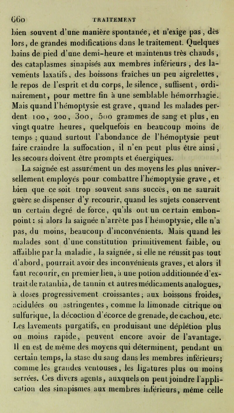 GtJO TRAlTEMEiST })ien souvent d'une manière spontanée, et n'exige pas, dès lors, de grandes modifications dans le traitement. Quelques bains de pied d'une demi-heure et maintenus très chauds , des cataplasmes sinapisés aux membres inférieurs , des la- vements laxatifs, des boissons fraîches un peu aigrelettes, le repos de l'esprit et du corps, le silence, suffisent, ordi- nairement, pour mettre fin aune semblable hémorrhagie. Mais quand l'hémoptysie est grave, quand les malades per- dent 100, aoo, 3oo, ôoo grammes de sang et plus, en vingt quatre heures, quelquefois en beaucoup moins de temps : quand surtout l'abondance de l'hémoptysie peut faire craindre la suffocation, il n'en peut plus être ainsi, les secours doivent èlre prompts et énergiques. La saignée est assurément un des moyens les plus univer- sellement employés pour combattre l'hémoptysie grave , et bien que ce soit trop souvent sans succès, on ne saurait guère se dispenser d'y recourir, quand les sujets conservent un certain degré de force, qu'ils ont un certain embon- point: si alors la saignée n'arrête pas l'hémoptysie, elle n'a pas, du moins, beaucoup d'inconvénients. Mais quand les malades sont d'une constitution primilivement faible, ou affaiblie par la maladie, la saignée, si elle ne réussit pas tout d'abord, pourrait avoir des inconvénients graves, et alors il faut recourir, en premier lieu, à une potion additionnée d'ex- trait de ralanhia, de tannin et autres médicaments analogues, à doses progressivement croissantes ; aux boissons froides, acidulées ou astringentes, comme la limonade citrique ou sulfurique, la décoction d'écorce de grenade, de cachou, etc. Les lavements purgatifs, en produisant une déplélion plus ou moins rapide, peuvent encore avoir de l'avantage. H en est de même des moyens qui déterminent, pendant un certain temps, la stase du sang dans les membres inférieurs; comme les grandes ventouses, les ligatures plus ou moins serrées. Ces divers agents, auxquels on peut joindre 1 appli- cation des sinapismes aux membres inférieurs, même celle