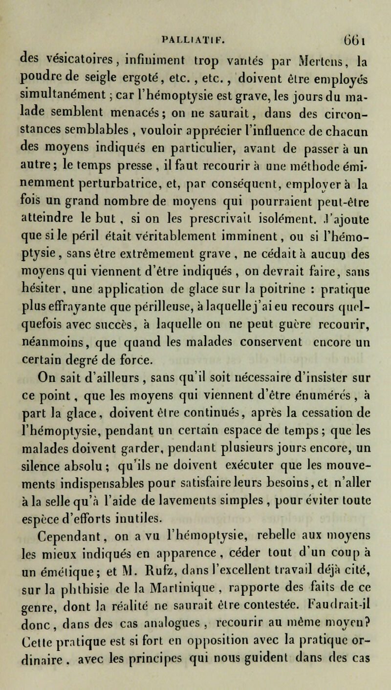 des vésicatoires, infiniment trop vantés par Mertcns, la poudre de seigle ergoté, etc. , etc., doivent être employés simultanément ; car l'hémoptysie est grave, les jours du ma- lade semblent menacés ; on ne saurait, dans des circon- stances semblables , vouloir apprécier l'influence de chacun des moyens indiqués en particulier, avant de passer à un autre; le temps presse , il faut recourir à une méthode émi- nemment perturbatrice, et, par conséquent, employer à la fois un grand nombre de moyens qui pourraient peut-être atteindre le but, si on les prescrivait isolément, .l'ajoute que si le péril était véritablement imminent, ou si l'hémo- ptysie , sans être extrêmement grave , ne cédait à aucun des moyens qui viennent d'être indiqués, on devrait faire, sans hésiter, une application de glace sur la poitrine : pratique, plus effrayante que périlleuse, à laquelle j'ai eu recours quel- quefois avec succès, à laquelle on ne peut guère recourir, néanmoins, que quand les malades conservent encore un certain degré de force. On sait d'ailleurs , sans qu'il soit nécessaire d'insister sur ce point, que les moyens qui viennent d'être énumérés , à part la glace, doivent êlre continués, après la cessation de l'hémoptysie, pendant un certain espace de temps; que les malades doivent garder, pendant plusieurs jours encore, un silence absolu; qu'ils ne doivent exécuter que les mouve- ments indispensables pour satisfaire leurs besoins, et n'aller à la selle qu'à l'aide de lavements simples , pour éviter toute espèce d'efforts inutiles. Cependant, on a vu l'hémoptysie, rebelle aux moyens les mieux indiqués en apparence, céder tout d'un coup à un émélique; et M. Rufz, dans l'excellent travail déjà cité, sur la phlhisie de la Martinique , rapporte des faits de ce genre, dont la réalité ne saurait êlre contestée. Faudrait-il donc, dans des cas analogues, recourir au même moyen? Cette pratique est si fort en opposition avec la pratique or- dinaire . avec les principes qui nous guident dans des cas
