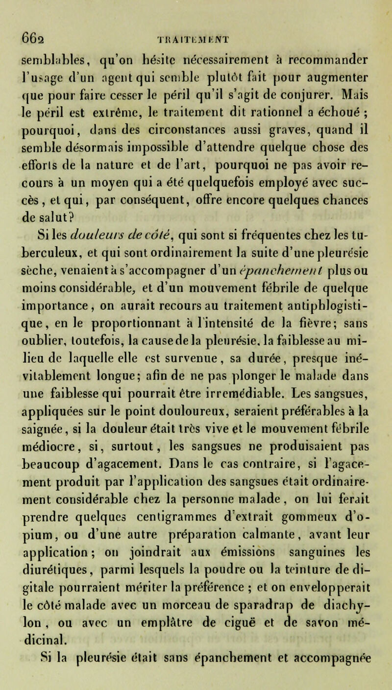66q traiti;aikjvt semblables, qu'on hésite nécessairement à recommander l'usage d'un agent qui semble plutôt fait pour augmenter que pour faire cesser le péril qu'il s'agit de conjurer. Mais le péril est extrême, le traitement dit rationnel a échoué ; pourquoi, dans des circonstances aussi graves, quand il semble désormais impossible d'attendre quelque chose des efforts de la nature et de l'art, pourquoi ne pas avoir re- cours à un moyen qui a été quelquefois employé avec suc- cès , et qui, par conséquent, offre encore quelques chances de salut? Si les douleurs de côté, qui sont si fréquentes chez les tu- berculeux, et qui sont ordinairement la suite d'une pleurésie sèche, venaient à s'accompagner d'un èpanehemeiit plus ou moins considérable, et d'un mouvement fébrile de quelque importance, on aurait recours au traitement antiphlogisti- que, en le proportionnant à l'intensité de la fièvre; sans oublier, toutefois, la causede la pleurésie, la faiblesse au mi- lieu de laquelle elle est survenue, sa durée, presque iné- vitablement longue; afin de ne pas plonger le malade dans une faiblesse qui pourrait être irrémédiable. Les sangsues, appliquées sur le point douloureux, seraient préférables à la saignée, si la douleur était très vive et le mouvement fébrile médiocre, si, surtout, les sangsues ne produisaient pas beaucoup d'agacement. Dans le cas contraire, si l'agace- ment produit par l'application des sangsues était ordinaire- ment considérable chez la personne malade, on lui ferait prendre quelques centigrammes d'extrait gommeux d'o- pium, ou d'une autre préparation calmante, avant leur application; on joindrait aux émissions sanguines les diurétiques, parmi lesquels la poudre ou la teinture de di- gitale pourraient mériter la préférence ; et on envelopperait le côté malade avec un morceau de sparadrap de diachy- lon, ou avec un emplâtre de ciguë et de savon mé- dicinal. Si la pleurésie était sans épanchement et accompagnée