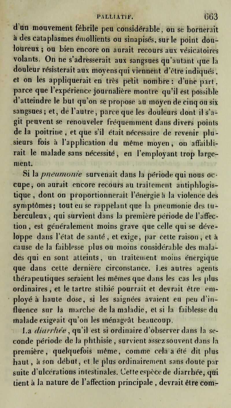 d'an mouvement fébrile peu considérable, ou se bornerait à des cataplasmes éniollients ou sinapisés, sur le point dou- loureux ; ou bien encore on aurait recours aux vésicaloircs volants. On ne s'adresserait aux sangsues qu'autant cfuc la douleur résisterait aux moyens qui viennent d'être indiqués, et on les appliquerait en très petit nombre: d'une part, parce que l'expérience journalière montre qu'il est possible d'atteindre le but qu'on se propose au moyen de cinq ou six sangsues; et, de l'autre, parce que les douleurs dont il s'a- git peuvent se renouveler fréquemment dans divers points delà poitrine, et que s'il était nécessaire de revenir plu- sieurs fois à l'application du même moyen, on affaibli- rait le malade sans nécessité, en l'employant trop large- ment. Si la pneumonie survenait dans la période qui nous oc- cupe, on aurait encore recours au traitement antiphlogis- tique , dont on proportionnerait l'énergie a la violence des symptômes; tout eu se rappelant que In pneumonie des tu- berculeux , qui survient dans la première période de l'affec- tion , est généralement moins grave que celle qui se déve- loppe dans l'état de santé , et exige, par cette raison , et a cause de la faiblesse plus ou moins considérable des mala- des qui en sont atteints, un traitement moins énergique que dans cette dernière circonstance. Les autres agents thérapeutiques seraient les mêmes que dans les cas Kjs plus ordinaires, et le tartre stibié pourrait et devrait être em- ployé à haute dose, si les saignées avaient eu peu d'in- fluence sur la marche de la maladie, et si la faiblesse du malade exigeait qu'on les ménageât beaucoup. I.a diarrhée, qu'il est si ordinaire d'observer dans la se- conde période de la phthisie , survient assez souvent dans la première, quelquefois même, comme cela a été dit plus haut, à son début, et le plus ordinairement sans doute par suite d'ulcérations intestinales. Celte espèce de diarrhée, qui tient à la nature de l'affection principale , devrait être corn-
