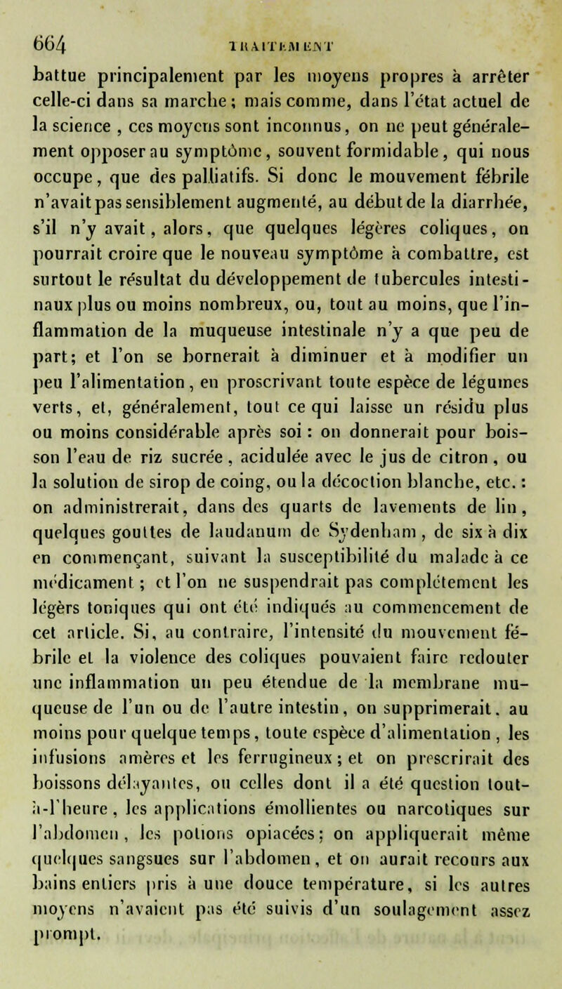 battue principalement par les moyens propres à arrêter celle-ci dans sa marche; mais comme, clans l'état actuel de la science , ces moyens sont inconnus, on ne peut générale- ment opposer au symptôme, souvent formidable, qui nous occupe, que des palliatifs. Si donc le mouvement fébrile n'avait pas sensiblement augmenté, au début de la diarrhée, s'il n'y avait, alors, que quelques légères coliques, on pourrait croire que le nouveau symptôme a combattre, est surtout le résultat du développement de tubercules intesti- naux plus ou moins nombreux, ou, tout au moins, que l'in- flammation de la muqueuse intestinale n'y a que peu de part; et l'on se bornerait à diminuer et à modifier un peu l'alimentation, en proscrivant toute espèce de légumes verts, et, généralement, tout ce qui laisse un résidu plus ou moins considérable après soi : on donnerait pour bois- son l'eau de riz sucrée , acidulée avec le jus de citron , ou la solution de sirop de coing, ou la décoction blanche, etc. : on administrerait, dans des quarts de lavements de lin, quelques gouttes de laudanum de Sydenham , de six à dix en commençant, suivant la susceptibilité du malade à ce médicament; et l'on ne suspendrait pas complètement les légers toniques qui ont été indiqués au commencement de cet article. Si, au contraire, l'intensité i\u mouvement fé- brile et la violence des coliques pouvaient faire redouter une inflammation un peu étendue de la membrane mu- queuse de l'un ou de l'autre intestin, on supprimerait, au moins pour quelque temps, toute espèce d'alimentation , les infusions amèros et les ferrugineux ; et on prescrirait des boissons délayantes, ou celles dont il a été question lout- à-l'lieure, les applications émollientes ou narcotiques sur l'abdomen, les potions opiacées: on appliquerait même quelques sangsues sur l'abdomen, et on aurait recours aux bains entiers pris aune douce température, si les autres moyens n'avaient pas été suivis d'un soulagement assez prompt.