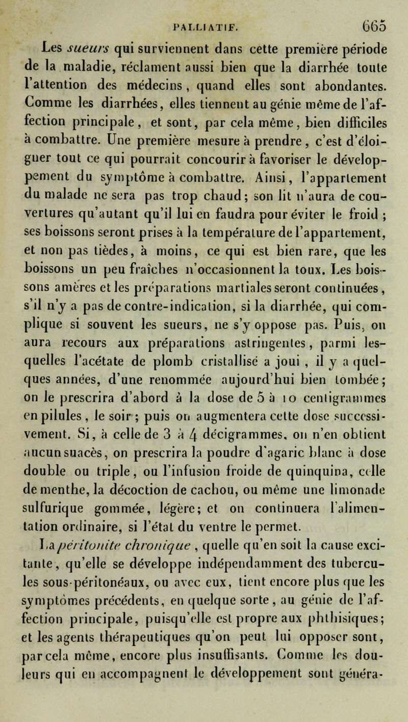 Les sueurs qui surviennent dans cette première période de la maladie, réclament aussi bien que la diarrhée toute l'attention des médecins, quand elles sont abondantes. Comme les diarrhées, elles tiennent au génie même de l'af- fection principale, et sont, par cela même, bien difficiles à combattre. Une première mesure à prendre , c'est d'éloi- gner tout ce qui pourrait concourir à favoriser le dévelop- pement du symptôme à combattre. Ainsi, l'appartement du malade ne sera pas trop chaud; son lit n'aura de cou- vertures qu'autant qu'il lui en faudra pour éviter le froid ; ses boissons seront prises à la température de l'appartement, et non pas tièdes, à moins, ce qui est bien rare, que les boissons un peu fraîches n'occasionnent la toux. Les bois- sons amères et les préparations martiales seront continuées, s'il n'y a pas de contre-indication, si la diarrhée, qui com- plique si souvent les sueurs, ne s'y oppose pas. Puis, on aura recours aux préparations astringentes, parmi les- quelles l'acétate de plomb cristallisé a joui , il y a quel- ques années, d'une renommée aujourd'hui bien tombée; on le prescrira d'abord à la dose de 5 à io centigrammes en pilules , le soir ; puis on augmentera cette dose successi- vement. Si, à celle de 3 à l\ décigrammes, on n'en obtient aucunsuacès, on prescrira la poudre d'agaric blanc à close double ou triple, ou l'infusion froide de quinquina, celle de menthe, la décoction de cachou, ou même une limonade sulfurique gommée, légère; et on continuera l'alimen- tation ordinaire, si l'étal du ventre le permet. \,a. péritonite chronique , quelle qu'en soit la cause exci- tante, qu'elle se développe indépendamment des tubercu- les souspéritonéaux, ou avec eux, tient encore plus que les symptômes précédents, en quelque sorte, au génie de l'af- fection principale, puisqu'elle est propre aux phlhisiques; et les agents thérapeutiques qu'on peut lui opposer sont, par cela même, encore plus insuffisants. Comme 1rs dou- leurs qui en accompagnent le développement sont généra-