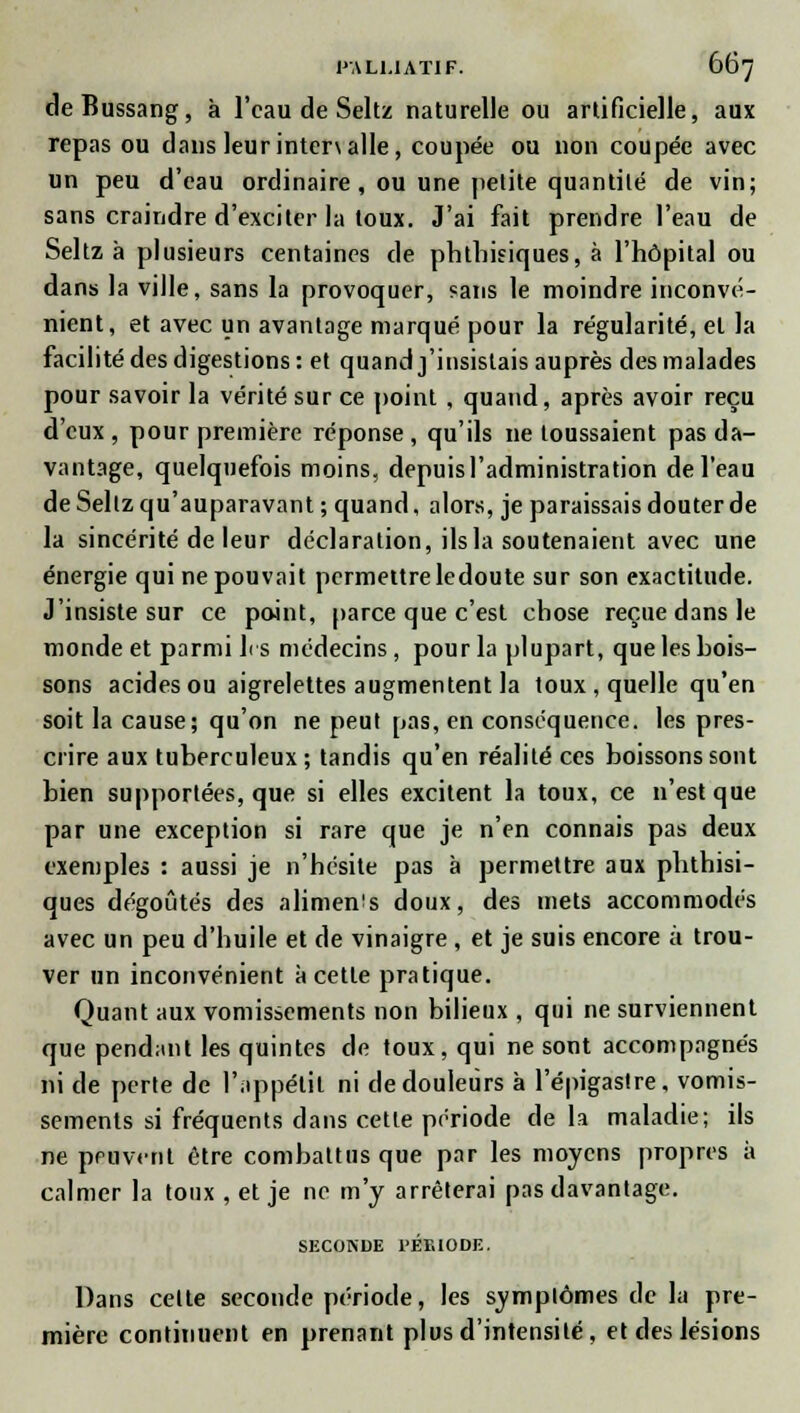 deBussang, à l'eau de Seltz naturelle ou artificielle, aux repas ou dans leurintenaile, coupée ou non coupée avec un peu d'eau ordinaire, ou une petite quantité de vin; sans craindre d'exciter la toux. J'ai fait prendre l'eau de Seltz à plusieurs centaines de phthisiques, à l'hôpital ou dans la ville, sans la provoquer, sans le moindre inconvé- nient, et avec un avantage marqué pour la régularité, et la facilité des digestions: et quand j'insistais auprès des malades pour savoir la vérité sur ce point , quand, après avoir reçu d'eux , pour première réponse , qu'ils ne toussaient pas da- vantage, quelquefois moins, depuis l'administration de l'eau de Seltz qu'auparavant ; quand, alors, je paraissais douter de la sincérité de leur déclaration, ils la soutenaient avec une énergie qui ne pouvait permettre ledoute sur son exactitude. J'insiste sur ce point, parce que c'est chose reçue dans le monde et parmi les médecins, pour la plupart, que les bois- sons acides ou aigrelettes augmentent la toux , quelle qu'en soit la cause; qu'on ne peut pas, en conséquence, les pres- crire aux tuberculeux; tandis qu'en réalité ces boissons sont bien supportées, que si elles excitent la toux, ce n'est que par une exception si rare que je n'en connais pas deux exemples : aussi je n'hésite pas à permettre aux phthisi- ques dégoûtés des alimen's doux, des mets accommodés avec un peu d'huile et de vinaigre , et je suis encore à trou- ver un inconvénient à cette pratique. Quant aux vomissements non bilieux , qui ne surviennent que pendant les quintes de toux, qui ne sont accompagnés ni de perte de l'appétit ni de douleurs à l'épigastre, vomis- sements si fréquents dans cette période de la maladie; ils ne peuvent être combattus que par les moyens propres à calmer la toux , et je ne m'y arrêterai pas davantage. SECONDE l'EElODE. Dans celte seconde période, les symplômes de la pre- mière continuent en prenant plus d'intensité, et des lésions