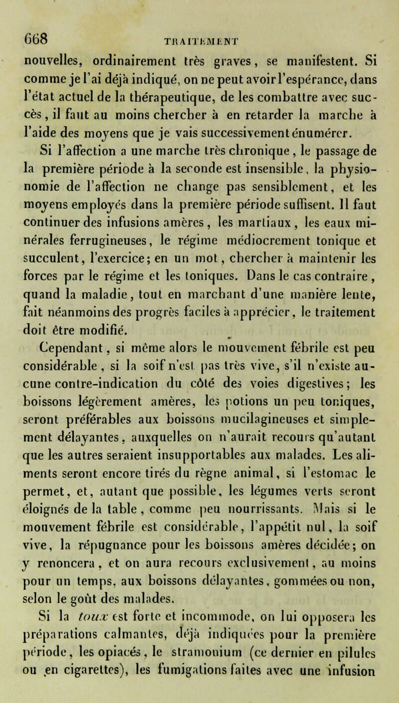 nouvelles, ordinairement très graves, se manifestent. Si comme je l'ai déjà indiqué, on ne peut avoir l'espérance, dans l'état actuel de la thérapeutique, de les combattre avec suc- cès , il faut au moins chercher à en retarder la marche à l'aide des moyens que je vais successivementénumérer. Si l'affection a une marche très chronique , le passage de la première période à la seconde est insensible, la physio- nomie de l'affection ne change pas sensiblement, et les moyens employés dans la première période suffisent. 11 faut continuer des infusions amères, les martiaux, les eaux mi- nérales ferrugineuses, le régime médiocrement tonique et succulent, l'exercice; en un mot, chercher à maintenir les forces par le régime et les toniques. Dans le cas contraire , quand la maladie, tout en marchant d'une manière lente, fait néanmoins des progrès faciles à apprécier, le traitement doit être modifié. Cependant, si même alors le mouvement fébrile est peu considérable , si la soif n'est pas très vive, s'il n'existe au- cune contre-indication du côté des voies digestives; les boissons légèrement amères, les potions un peu toniques, seront préférables aux boissons mucilagineuses et simple- ment délayantes, auxquelles on n'aurait recours qu'autant que les autres seraient insupportables aux malades. Les ali- ments seront encore tirés du règne animal, si l'estomac le permet, et, autant que possible, les légumes verts seront éloignés de la table , comme peu nourrissants. Mais si le mouvement fébrile est considérable, l'appétit nul, la soif vive, la répugnance pour les boissons amères décidée; on y renoncera, et on aura recours exclusivement, au moins pour un temps, aux boissons délayantes, gommées ou non, selon le goût des malades. Si la toux est forte et incommode, on lui opposera les préparations calmantes, déjà indiquées pour la première période, les opiacés, le stramonium (ce dernier en pilules ou en cigarettes), les fumigations (ailes avec une infusion