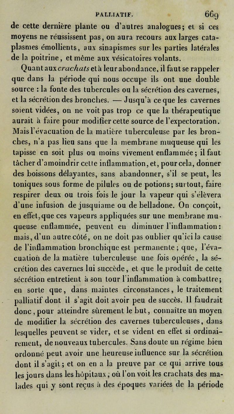 de cette dernière plante ou d'autres analogues; et si ces moyens ne réussissent pas, on aura recours aux larges cata- plasmes émollients, aux sinapismes sur les parties latérales de la poitrine, et même aux vésicatoires volants. Quant aux crachats et à leur abondance, il faut se rappeler que dans la période qui nous occupe ils ont une double source : la fonte des tubercules ou la sécrétion des cavernes, et la sécrétion des bronches. — Jusqu'à ce que les cavernes soient vidées, on ne voit pas trop ce que la thérapeutique aurait à faire pour modifier cette source de l'expectoration. Mais l'évacuation de la matière tuberculeuse par les bron- ches, n'a pas lieu sans que la membrane muqueuse qui les tapisse en soit plus ou moins vivement enflammée; il faut tâcher d'amoindrir celte inflammation, et, pour cela, donner des boissons délayantes, sans abandonner, s'il se peut, les toniques sous forme de pilules ou de potions; surtout, faire respirer deux ou trois fois le jour la vapeur qui s'élèvera d'une infusion de jusquiame ou de belladone. On conçoit, en effet,que ces vapeurs appliquées sur une membrane mu- queuse enflammée, peuvent eu diminuer l'inflammation: mais, d'un autre côté, on ne doit pas oublier qu'ici la cause de l'inflammation bronchique est permanente; que, l'éva- cuation de la matière tuberculeuse une fois opérée, la sé- crétion des cavernes lui succède, et que le produit de cette sécrétion entretient à son tour l'inflammation à combattre; en sorte que, dans maintes circonstances, le traitement palliatif dont il s'agit doit avoir peu de succès. 11 faudrait donc , pour atteindre sûrement le but, connaître un moyen de modifier la sécrétion des cavernes tuberculeuses, dans lesquelles peuvent se vider, et se vident en effet si ordinai- rement, de nouveaux tubercules. Sans doute un régime bien ordonné peut avoir une heureuse influence sur la sécrétion dont il s'agit ; et on en a la preuve par ce qui arrive tous les jours dans les hôpitaux, où l'on voit les crachats des ma- lades qui y sont reçus à des époques variées de la période