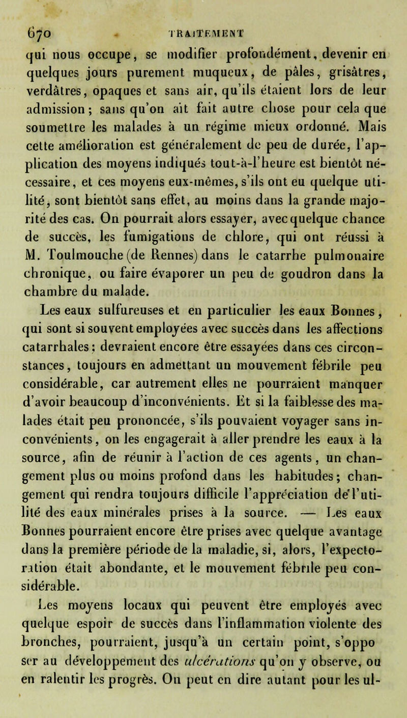 qui nous occupe, se modifier profondément, devenir en quelques jours purement muqueux, de pâles, grisâtres, verdàtres, opaques et sans air, qu'ils étaient lors de leur admission; sans qu'on ait fait autre chose pour cela que soumettre les malades à un régime mieux ordonné. Mais cette amélioration est généralement de peu de durée, l'ap- plication des moyens indiqués tout-à-1'heure est bientôt né- cessaire, et ces moyens eux-mêmes, s'ils ont eu quelque uti- lité, sont bientôt sans effet, au moins dans la grande majo- rité des cas. On pourrait alors essayer, avec quelque chance de succès, les fumigations de chlore, qui ont réussi k M. Toulmouche (de tiennes) dans le catarrhe pulmonaire chronique, ou faire évaporer un peu de goudron dans la chambre du malade. Les eaux sulfureuses et en particulier les eaux Bonnes , qui sont si souvent employées avec succès dans les affections catarrhales : devraient encore être essayées dans ces circon- stances, toujours en admettant un mouvement fébrile peu considérable, car autrement elles ne pourraient manquer d'avoir beaucoup d'inconvénients. Et si la faiblesse des ma- lades était peu prononcée, s'ils pouvaient voyager sans in- convénients , on les engagerait à aller prendre les eaux k la source, afin de réunir k l'action de ces agents, un chan- gement plus ou moins profond dans les habitudes ; chan- gement qui rendra toujours difficile l'appréciation de'l'uti- lité des eaux minérales prises k la source. — Les eaux Bonnes pourraient encore être prises avec quelque avantage dans la première période de la maladie, si, alors, l'expecto- rition était abondante, et le mouvement fébrde peu con- sidérable. bes moyens locaux qui peuvent être employés avec quelque espoir de succès dans l'inflammation violente des bronches, pourraient, jusqu'à un certain point, s'oppo scr au développement des ulcérations qu'on y observe, ou en ralentir les progrès. On peut en dire autant pour les ul-