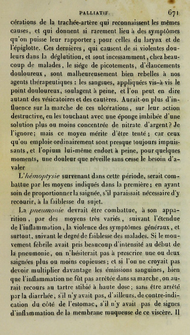 cérations de la trachée-artère qui reconnaissent les mêmes causes, et qui donnent si rarement lieu à des symptômes qu'on puisse leur rapporter ; pour celles du larynx et de 1 epiglotte. Ces dernières, qui causent de si violentes dou- leurs dans la déglutition, et sont incessamment, chez beau- coup de malades, le siège de picotements, d'élancements douloureux, sont malheureusement bien rebelles à nos agents thérapeutiques : les sangsues, appliquées vis-à vis le point douloureux, soulagent à peine, et l'on peut en dire autant des vésicatoireset des cautères. Aurait-on plus d'in- fluence sur la marche de ces ulcérations, sur leur action destructive, en les touchant avec une éponge imbibée d'une solution plus ou moins concentrée de nitrate d'argent? Je l'ignore; mais ce moyen mérite d'être tenté; car ceux qu'on emploie ordinairement sont presque toujours impuis- sants, et l'opium lui-même endort à peine, pour quelques moments, une douleur que réveille sans cesse le besoin d'a- valer L'hémoptysie survenant dans cette période, serait com- battue par les moyens indiqués dans la première; en ayant soin de proportionnrrla saignée, s'il paraissait nécessaire d'y recourir, à la faiblesse du sujet. La pneumonie devrait être combattue, à son appa- rition , par des moyens très variés , suivant l'étendue de l'inflammation , la violence des symptômes généraux, et surtout, suivant le degré de faiblesse des malades. Si le mou- vement fébrile avait pris beaucoup d'intensité au début de la pneumonie, on n'hésiterait pas a prescrire une ou deux saignées plus ou moins copieuses; et si l'on ne croyait pas devoir multiplier davantage les émissions sanguines, bien que l'inflammation ne fût pas arrêtée dans sa marche, on au- rait recours au tartre stibié à haute dose; sans être arrêté parla diarrhée, s'il n'y avait pas, d'ailleurs, de contre-indi- cation du côté de l'estomac, s'il n'y avait pas de signes d'inflammation de la membrane muqueuse de ce viscère. 11