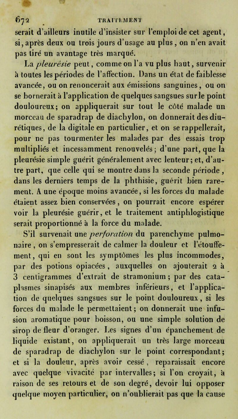 •■7 6jd THAI11.MENT serait d'ailleurs inutile d'insister sur l'emploi de cet agent, si, après deux ou trois jours d'usage au plus , on n'en avait pas tiré un avantage très marqué. La pleurésie peut, comme on l'a vu plus haut, survenir à toutes les périodes de l'affection. Dans un état de faiblesse avancée, ou on renoncerait aux émissions sanguines, ou on se bornerait à l'application de quelques sangsues surle point douloureux; on appliquerait sur tout le côté malade un morceau tle sparadrap de diachylon, on donnerait des diu- rétiques, de la digitale en particulier, et on se rappellerait, pour ne pas tourmenter les malades par des essais trop multipliés et incessamment renouvelés; d'une part, que la pleurésie simple guérit généralement avec lenteur; et, d'au- tre part, que celle qui se montre dans la seconde période , dans les derniers temps de la pbthisie, guérit bien rare- ment. A une époque moins avancée, si les forces du malade étaient assez bien conservées, on pourrait encore espérer voir la pleurésie guérir, et le traitement antiphlogistique serait proportionné à la force du malade. S'il survenait une perforation du parenchyme pulmo- naire , on s'empresserait de calmer la douleur et l'étouffe- ment, qui en sont les symptômes les plus incommodes, par des potions opiacées, auxquelles on ajouterait 2 à 3 centigrammes d'extrait de stramonium ; par des cata- plasmes sinapisés aux membres inférieurs, et l'applica- tion de quelques sangsues sur le point douloureux, si les forces du malade le permettaient; on donnerait une infu- sion aromatique pour boisson, ou une simple solution de sirop de fleur d'oranger. Les signes d'un épanchement de liquide existant, on appliquerait un très large morceau de sparadrap de diachylon sur le point correspondant; et si la douleur, après avoir cessé , reparaissait encore avec quelque vivacité par intervalles; si l'on croyait, a raison de ses retours et de son degré, devoir lui opposer quelque moyen particulier, on n'oublierait pas que la cause
