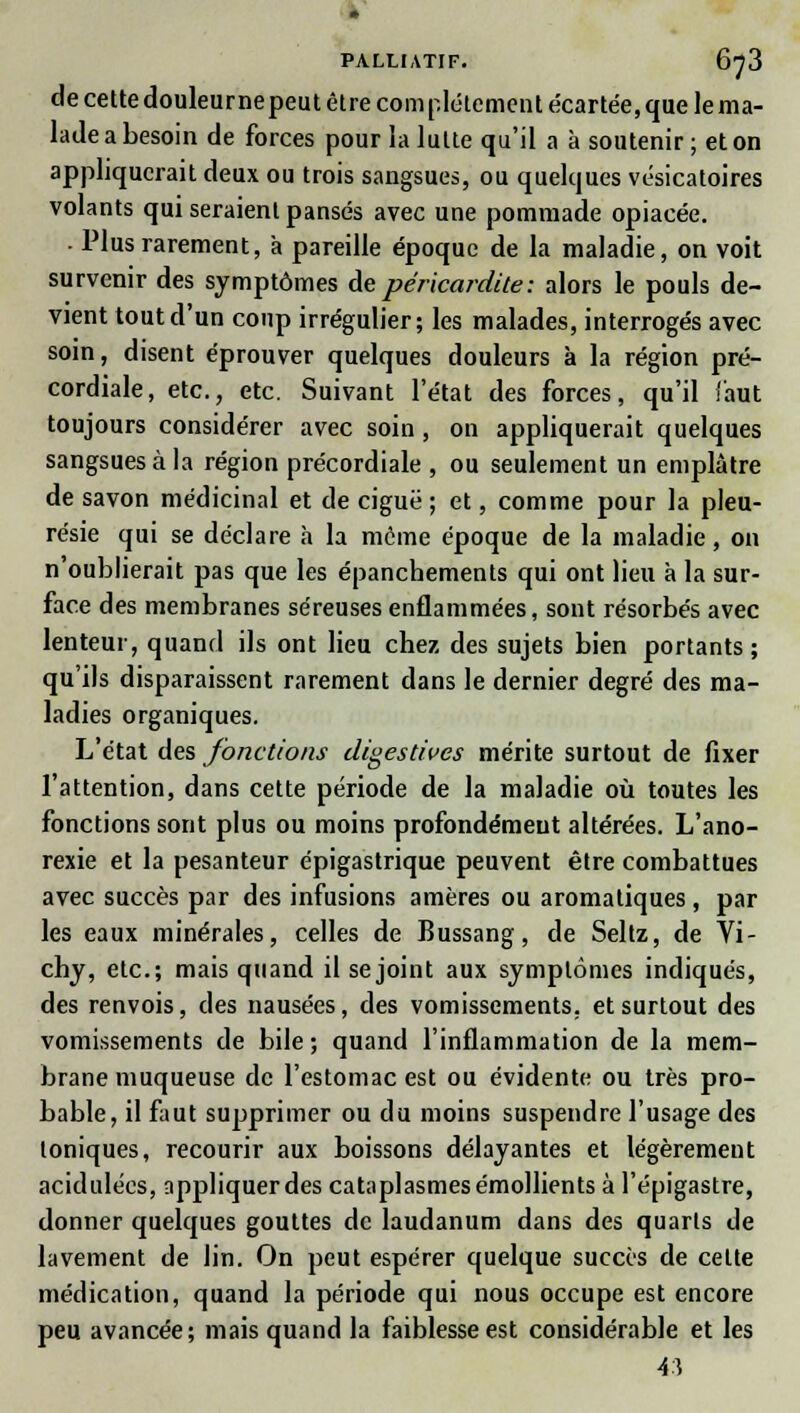de cettedouleurnepeut être complètement écartée,que le ma- lade a besoin de forces pour la lutte qu'il a à soutenir ; et on appliquerait deux ou trois sangsues, ou quelques vésicatoires volants qui seraient pansés avec une pommade opiacée. ■ Plus rarement, à pareille époque de la maladie, on voit survenir des symptômes de péricardite: alors le pouls de- vient tout d'un coup irrégulier; les malades, interrogés avec soin, disent éprouver quelques douleurs à la région pré- cordiale, etc., etc. Suivant l'état des forces, qu'il faut toujours considérer avec soin , on appliquerait quelques sangsues à la région précordiale , ou seulement un emplâtre de savon médicinal et de ciguë ; et, comme pour la pleu- résie qui se déclare a la môme époque de la maladie, on n'oublierait pas que les épanchements qui ont lieu à la sur- face des membranes séreuses enflammées, sont résorbés avec lenteur, quand ils ont lieu chez des sujets bien portants; qu'ils disparaissent rarement dans le dernier degré des ma- ladies organiques. L'état des fonctions digestives mérite surtout de fixer l'attention, dans cette période de la maladie où toutes les fonctions sont plus ou moins profondément altérées. L'ano- rexie et la pesanteur épigastrique peuvent être combattues avec succès par des infusions amères ou aromatiques, par les eaux minérales, celles de Bussang, de Seltz, de Vi- chy, etc.; mais quand il se joint aux symptômes indiqués, des renvois, des nausées, des vomissements, et surtout des vomissements de bile ; quand l'inflammation de la mem- brane muqueuse de l'estomac est ou évidente ou très pro- bable, il faut supprimer ou du moins suspendre l'usage des toniques, recourir aux boissons délayantes et légèrement acidulées, appliquer des cataplasmes émollients à l'épigastre, donner quelques gouttes de laudanum dans des quarts de lavement de lin. On peut espérer quelque succès de celte médication, quand la période qui nous occupe est encore peu avancée; mais quand la faiblesse est considérable et les 43