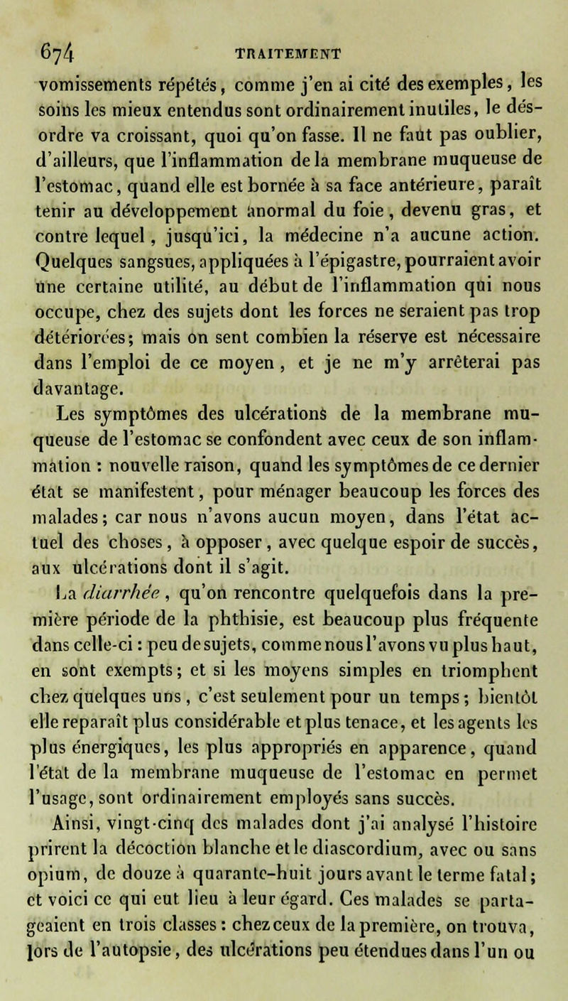 vomissements répétés, comme j'en ai cité des exemples, les soins les mieux entendus sont ordinairement inutiles, le dés- ordre va croissant, quoi qu'on fasse. Il ne faut pas oublier, d'ailleurs, que l'inflammation delà membrane muqueuse de l'estomac, quand elle est bornée à sa face antérieure, paraît tenir au développement anormal du foie, devenu gras, et contre lequel, jusqu'ici, la médecine n'a aucune action. Quelques sangsues, appliquées à l'épigastre, pourraient avoir Une certaine utilité, au début de l'inflammation qui nous occupe, chez des sujets dont les forces ne seraient pas trop détériorées; mais on sent combien la réserve est nécessaire dans l'emploi de ce moyen , et je ne m'y arrêterai pas davantage. Les symptômes des ulcérations de la membrane mu- queuse de l'estomac se confondent avec ceux de son inflam- mation : nouvelle raison, quand les symptômes de ce dernier état se manifestent, pour ménager beaucoup les forces des malades ; car nous n'avons aucun moyen, dans l'état ac- tuel des choses, à opposer, avec quelque espoir de succès, aux ulcérations dont il s'agit. La diarrhée, qu'on rencontre quelquefois dans la pre- mière période de la phthisie, est beaucoup plus fréquente dans celle-ci :peu de sujets, comme nous l'avons vu plus haut, en sont exempts; et si les moyens simples en triomphent chez quelques uns, c'est seulement pour un temps; bientôt elle reparaît plus considérable et plus tenace, et les agents les plus énergiques, les plus appropriés en apparence, quand l'état de la membrane muqueuse de l'estomac en permet l'usage, sont ordinairement employés sans succès. Ainsi, vingt-cinq des malades dont j'ai analysé l'histoire prirent la décoction blanche et le diascordium, avec ou sans opium, de douze à quarante-huit jours avant le terme fatal; et voici ce qui eut lieu à leur égard. Ces malades se parta- geaient en trois classes : chez ceux de la première, on trouva, lors de l'autopsie, des ulcérations peu étendues dans l'un ou
