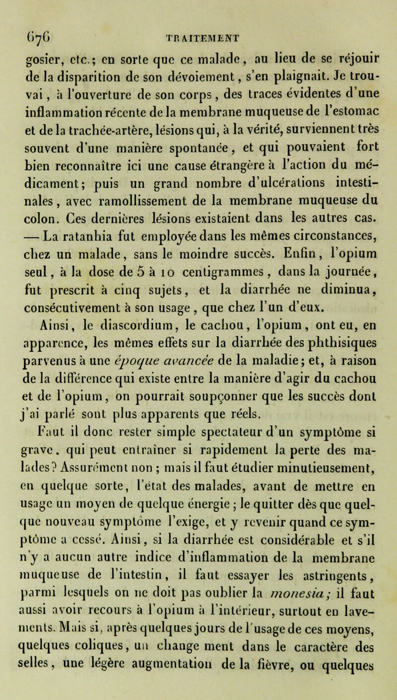 gosier, etc.; en sorte que ce malade, au lieu de se réjouir de la disparition de son dévoiement, s'en plaignait. Je trou- vai , à l'ouverture de son corps, des traces évidentes d'une inflammation récente delà membrane muqueuse de l'estomac et de la trachée-artère, lésions qui, à la vérité, surviennent très souvent d'une manière spontanée, et qui pouvaient fort bien reconnaître ici une cause étrangère à l'action du mé- dicament; puis un grand nombre d'ulcérations intesti- nales , avec ramollissement de la membrane muqueuse du colon. Ces dernières lésions existaient dans les autres cas. — La ratanhia fut employée clans les mêmes circonstances, chez un malade, sans le moindre succès. Enfin, l'opium seul, à la dose de 5 à 10 centigrammes , dans la journée, fut prescrit à cinq sujets, et la diarrhée ne diminua, consécutivement à son usage , que chez l'un d'eux. Ainsi, le diascordium, le cachou, l'opium, ont eu, en apparence, les mêmes effets sur la diarrhée des phthisiques parvenus à une époque avancée de la maladie; et, à raison de la différence qui existe entre la manière d'agir du cachou et de l'opium, on pourrait soupçonner que les succès dont j'ai parlé sont plus apparents que réels. Faut il donc rester simple spectateur d'un symptôme si grave, qui peut entraîner si rapidement la perte des ma- lades? Assurément non ; mais il faut étudier minutieusement, en quelque sorte, l'état des malades, avant de mettre en usage un moyen de quelque énergie ; le quitter dès que quel- que nouveau symptôme l'exige, et y revenir quand ce sym- ptôme a cessé. Ainsi, si la diarrhée est considérable et s'il n'y a aucun autre indice d'inflammation de la membrane muqueuse de l'intestin, il faut essayer les astringents, parmi lesquels on ne doit pas oublier la monesia; il faut aussi avoir recours à l'opium à l'intérieur, surtout en lave- ments. Mais si, après quelques jours de 1 usage de ces moyens, quelques coliques, un change ment dans le caractère des selles, une légère augmentation de la fièvre, ou quelques