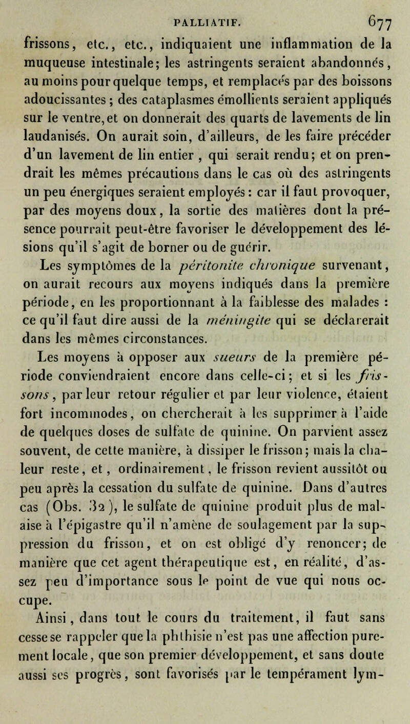 frissons, etc., etc., indiquaient une inflammation de la muqueuse intestinale; les astringents seraient abandonnés, au moins pour quelque temps, et remplacée par des boissons adoucissantes ; des cataplasmes emollienls seraient appliqués sur le ventre, et on donnerait des quarts de lavements de lin laudanisés. On aurait soin, d'ailleurs, de les faire précéder d'un lavement de lin entier , qui serait rendu; et on pren- drait les mêmes précautions dans le cas où des astringents un peu énergiques seraient employés : car il faut provoquer, par des moyens doux, la sortie des matières dont la pré- sence pourrait peut-être favoriser le développement des lé- sions qu'il s'agit de borner ou de guérir. Les symptômes de la péritonite, chronique survenant, on aurait recours aux movcns indiqués dans la première période, en les proportionnant à la faiblesse des malades : ce qu'il faut dire aussi de la méningite qui se déclarerait dans les mêmes circonstances. Les moyens à opposer aux sueurs de la première pé- riode conviendraient encore dans celle-ci; et si \a fris- sons, parleur retour régulier et par leur violence, étaient fort incommodes, on chercherait à les supprimera l'aide de quelques doses de sulfate de quinine. On parvient assez souvent, de cette manière, à dissiper le frisson; mais la cha- leur reste, et, ordinairement, le frisson revient aussitôt ou peu après la cessation du sulfate de quinine. Dans d'autres cas (Obs. 32 ), le sulfate de quinine produit plus de mal- aise à l'épigastre qu'il n'amène de soulagement par la sup- pression du frisson, et on est obligé d'y renoncer; de manière que cet agent thérapeutique est, en réalité, d'as- sez peu d'importance sous \c point de vue qui nous oc- cupe. Ainsi, dans tout le cours du traitement, il faut sans cesse se rappeler que la phlhisie n'est pas une affection pure- ment locale, que son premier développement, et sans cloute aussi ses progrès, sont favorisés par le tempérament lym-