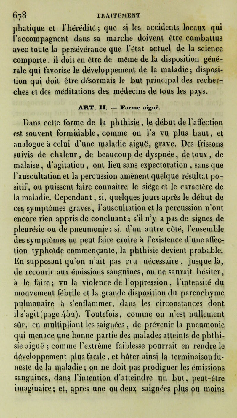 pha tique et l'hérédité; que si les accidents locaux qui l'accompagnent dans sa marche doivent être combattus avec toute la persévérance que l'état actuel de la science comporte, il doit en être de même de la disposition géné- rale qui favorise le développement de la maladie; disposi- tion qui doit être désormais le but principal des recher- ches et des méditations des médecins de tous les pays. ART. II. — Forme aiguë. Dans cette forme de la phlhisie, le début de l'affection est souvent formidable, comme on l'a vu plus haut, et analogue à celui d'une maladie aiguë, grave. Des frissons suivis de chaleur, de beaucoup de dyspnée, de toux, de malaise , d'agitation , ont lieu sans expectoration , sans que l'auscultation et la percussion amènent quelque résultat po- sitif, ou puissent faire connaître le siège et le caractère de la maladie. Cependant, si, quelques jours après le début de ces symptômes graves, l'auscultation et la percussion n'ont encore rien appris de concluant ; s'il n'y a pas de signes de pleurésie ou de pneumonie: si, d'un autre côté, l'ensemble des symptômes ne peut faire croire à l'existence d'une affec- tion typhoïde commençante, la phlhisie devient probable. En supposant qu'on n'ait pas cru nécessaire , jusque là, de recourir aux émissions sanguines, on ne saurait hésiter, à le faire ; vu la violence de l'oppression, l'intensité du mouvement fébrile et la grande disposition du parenchyme pulmonaire à s'enflammer, dans les circonstances dont il s'agit (page 452). Toutefois, comme ou n'est nullement sur, en multipliant les saignées , de prévenir la pneumonie qui menace une bonne partie des malades atteints de phlhi- sie aiguë ; comme l'extrême faiblesse pourrait en rendre le développement plus facile , et hâter ainsi la terminaison fu- neste de la maladie ; on ne doit pas prodiguer les émissions sanguines, dans l'intention d'atteindre un but, peut-être imaginaire; et, après une ou deux saignées plus ou moins