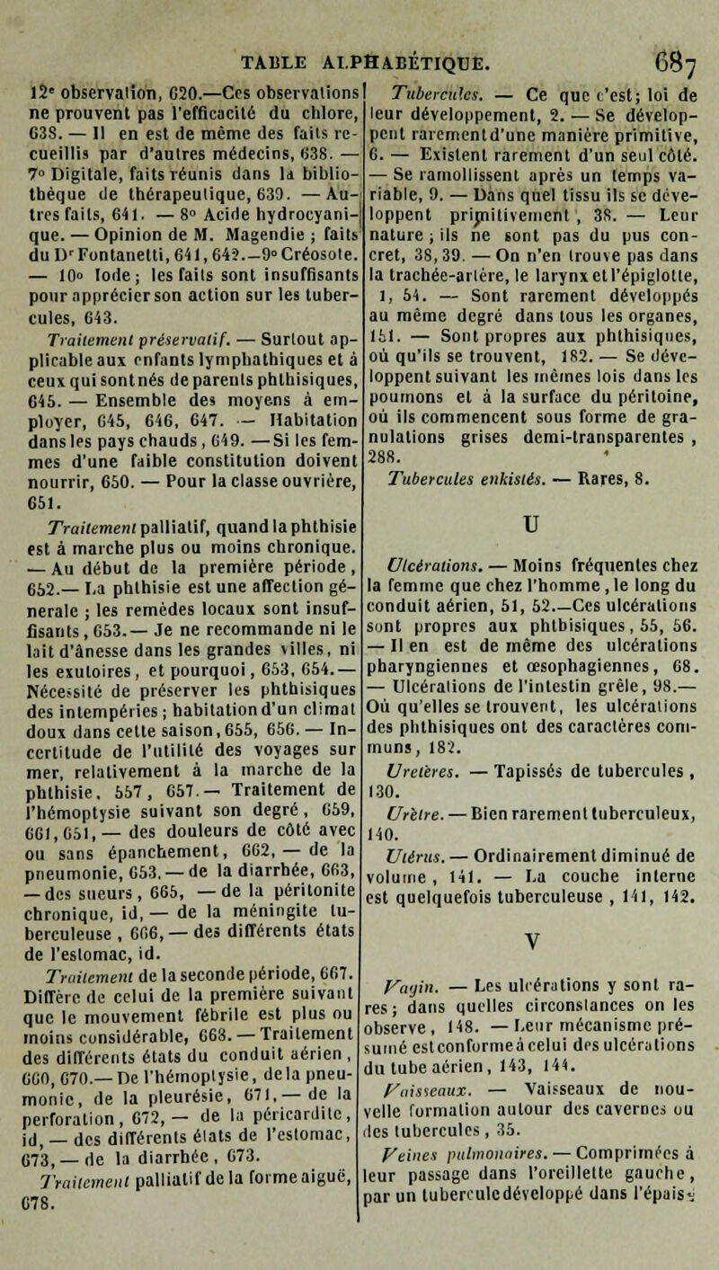 12e observation, G20.—Ces observations) ne prouvent pas l'efficacité du chlore, G3S. — Il en est de même des faits re- cueillis par d'autres médecins, 638. — 7° Digitale, faits réunis dans ld biblio- thèque de thérapeutique, 639. —Au- tres faits, 641. — 8° Acide hydrocyani- que. — Opinion de M. Magendie ; faits du IV Fontanetti, 641, 64?.-9° Créosote. — 10° Iode; les faits sont insuffisants pour apprécier son action sur les tuber- cules, 643. Traitement préservatif. — Surtout ap- plicable aux enfants lympbathiques et à ceux qui sontnés de parents phlhisiques, 645. — Ensemble des moyens à em- ployer, 645, 646, 647. — Habitation dans les pays chauds, 649. —Si les fem- mes d'une faible constitution doivent nourrir, 650. — Pour la classe ouvrière, 651. Traitement palliatif, quand la phthisie est à marche plus ou moins chronique. — Au début de la première période , 652.— La phthisie est une affection gé- nérale ; les remèdes locaux sont insuf- fisants , 653.— Je ne recommande ni le lait d'ànesse dans les grandes villes, ni les exutoires, et pourquoi, 653, 654.— Nécessité de préserver les phthisiques des intempéries; habitation d'un climat doux dans cette saison, 655, 656. — In- certitude de l'utilité des voyages sur mer, relativement à la marche de la phthisie, 557, 657.— Traitement de l'hémoptysie suivant son degré , 659, CGI, 651,— des douleurs de côté avec ou sans épanchement, 6G2, — de la pneumonie, 653. —de la diarrhée, G63, — des sueurs, 665, —delà péritonite chronique, id, — de la méningite tu- berculeuse , 6G6, —des différents états de l'estomac, id. Traitement de la seconde période, 6G7. Diffère de celui de la première suivant que le mouvement fébrile est plus ou moins considérable, 668. —Traitement des différents états du conduit aérien , 660, 670.—De l'hémoptysie, delà pneu- monie, de la pleurésie, 671,—de la perforation, 672,— de la péricardite, id, — des différents élats de l'estomac, 673) — rie la diarrhée, G73. Traitement palliatif de la forme aiguë, G78. Tubercules. — Ce que t'est; loi de leur développement, 2. — Se dévelop- pent rarementd'une manière primitive, G. — Existent rarement d'un seul côté. — Se ramollissent après un temps va- riable, 9. — Dans quel tissu ils se déve- loppent primitivement , 38. — Leur nature ; ils ne sont pas du pus con- cret, 38,39. — On n'en trouve pas dans la tracbée-aitére, le larynx et l'épiglotte, 1, 54. — Sont rarement développés au même degré dans tous les organes, 151. — Sont propres aux phthisiques, où qu'ils se trouvent, 182.— Se déve- loppent suivant les mêmes lois dans les poumons et à la surface du péritoine, où ils commencent sous forme de gra- nulations grises demi-transparentes , 288. Tubercules enkistés. — Rares, 8. u Ulcérations. — Moins fréquentes chez la femme que chez l'homme, le long du conduit aérien, 51, 52 Ces ulcérations sont propres aux phthisiques, 55, 56. — Il en est de même des ulcérations pharyngiennes et œsophagiennes, 68. — Ulcérations de l'intestin grêle, 98.— Où qu'elles se trouvent, les ulcérations des phthisiques ont des caractères com- muns, 182. Uretères. — Tapissés de tubercules , 130. Urètre. — Bien rarement tuberculeux, 140. Utérus. — Ordinairement diminué de volume, 141. — I.a couche inlerne est quelquefois tuberculeuse , 141, 142. Vagin. — Les ulcérations y sont ra- res; dans quelles circonstances on les observe, 148. —Leur mécanisme pré- umé estconformeàcelui des ulcérations du tube aérien, 143, 144. Vaisseaux. — Vaisseaux de nou- velle formation autour des cavernes ou des tubercules, 35. Veines pulmonaires. — Comprimées à leur passage dans l'oreillette gauche, par un tuberculedévcloppé dans l'épais^