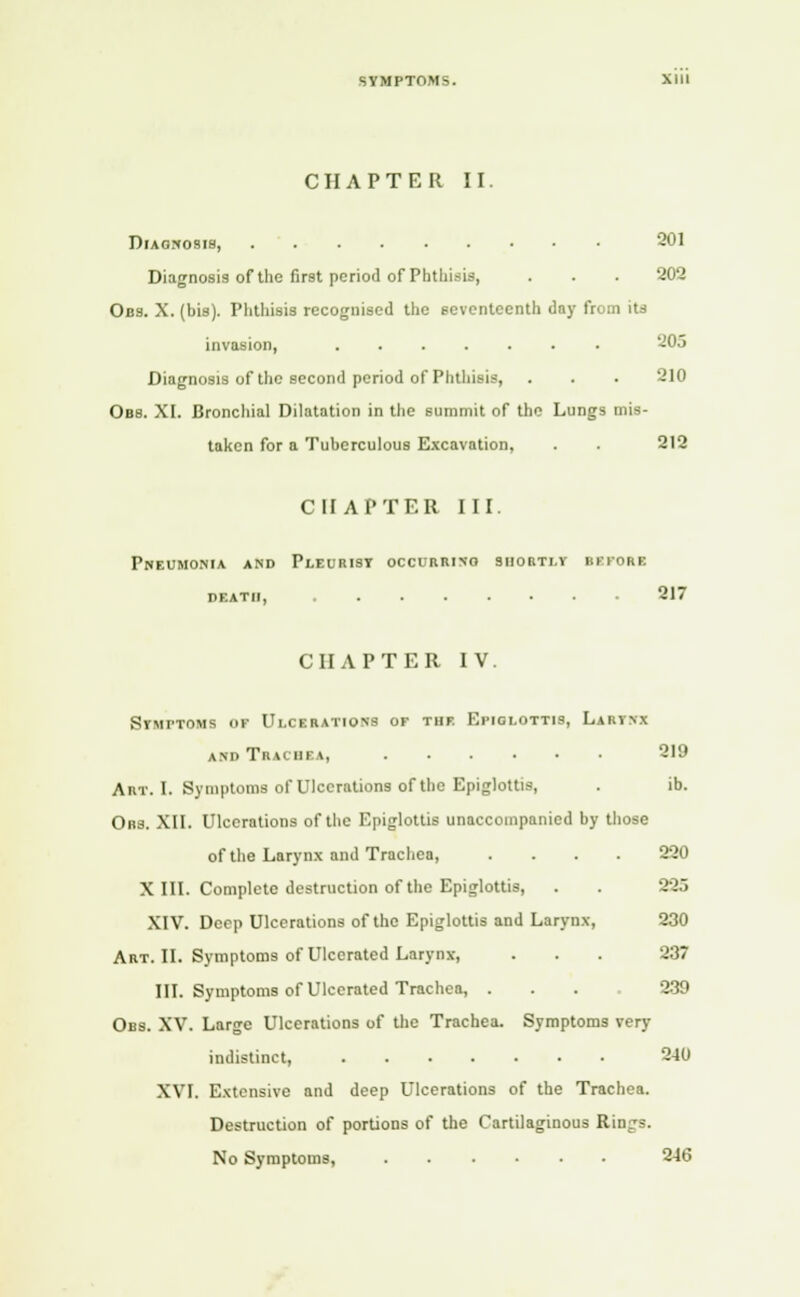 CHAPTER II. Diagnosis, 201 Diagnosis of the first period of Phthisis, . . . 202 Obs. X. (bis). Phthisis recognised the seventeenth day from its invasion, 205 Diagnosis of the second period of Phthisis, . . . 210 Obs. XI. Bronchial Dilatation in the summit of the Lungs mis- taken for a Tuberculous Excavation, . . 212 CHAPTER III. Pneumonia and Pleurisy occuriuno shortly bbpore death, 217 CII AFTER IV. Symptoms of Ulcerations of the Epiglottis, Larynx and Tracbi l, 219 Art. I. Symptoms of Ulcerations of the Epiglottis, . ib. Obs. XII. Ulcerations of the Epiglottis unaccompanied by those of the Larynx and Trachea, .... 220 X III. Complete destruction of the Epiglottis, . . 225 XIV. Deep Ulcerations of the Epiglottis and Larynx, 230 Art. II. Symptoms of Ulcerated Larynx, . . . 237 III. Symptoms of Ulcerated Trachea, . . . 239 Obs. XV. Large Ulcerations of the Trachea. Symptoms very indistinct, 240 XVI. Extensive and deep Ulcerations of the Trachea. Destruction of portions of the Cartilaginous Rings. No Symptoms, 246