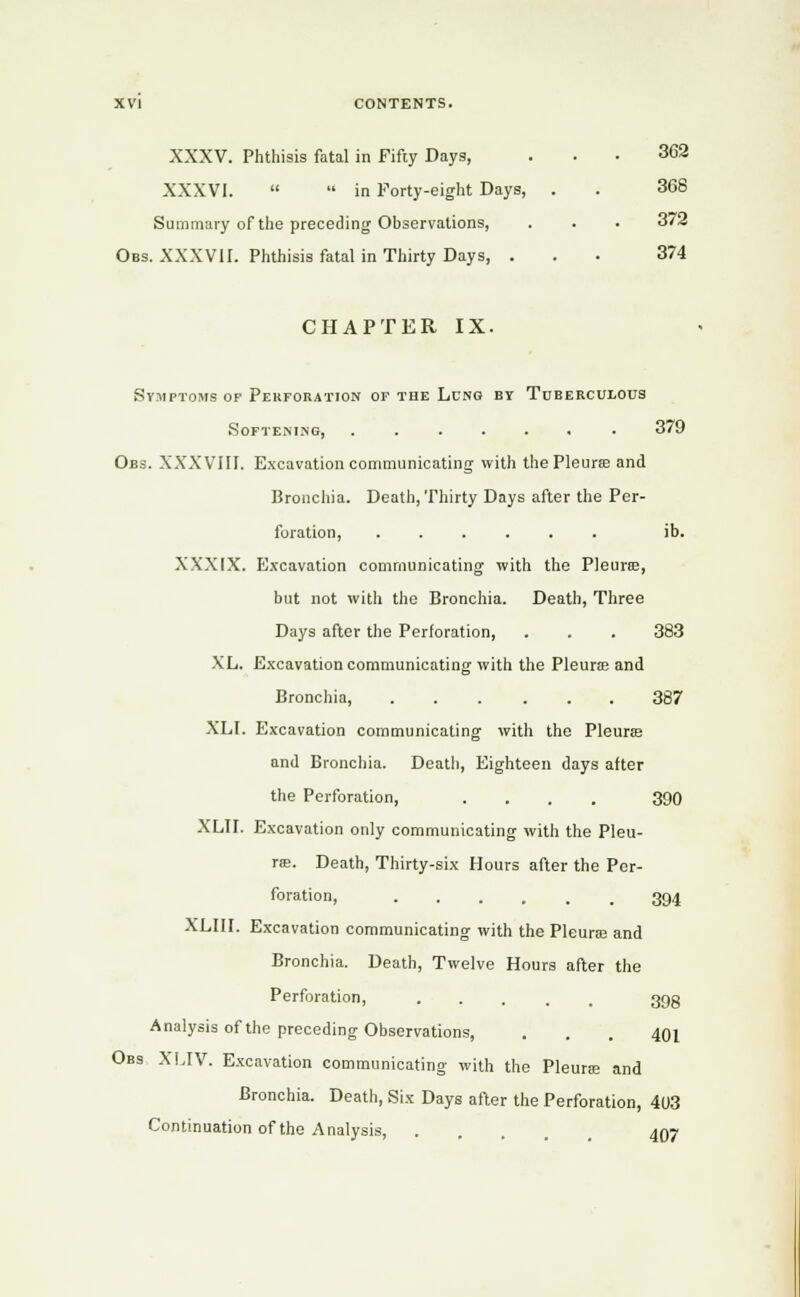 XXXV. Phthisis fatal in Fifty Days, ... 362 XXXVI. in Forty-eight Days, . . 368 Summary of the preceding Observations, . . . 3/2 Obs. XXXVII. Phthisis fatal in Thirty Days, ... 374 CHAPTER IX. Symptoms of Perforation of the Lung by Tuberculous Softening, ...... . 379 Obs. XXXVIII. Excavation communicating with the Pleura; and Bronchia. Death, Thirty Days after the Per- foration, ...... ib. XXXIX. Excavation communicating with the Pleura?, but not with the Bronchia. Death, Three Days after the Perforation, . . . 383 XL. Excavation communicating with the Pleura? and Bronchia, 387 XLI. Excavation communicating with the Pleura? and Bronchia. Death, Eighteen days after the Perforation, .... 390 XLII. Excavation only communicating with the Pleu- ra?. Death, Thirty-six Hours after the Per- foration, 394 XLIII. Excavation communicating with the Pleura? and Bronchia. Death, Twelve Hours after the Perforation, 39g Analysis of the preceding Observations, . . . 401 Obs XLIV. Excavation communicating with the Pleura? and Bronchia. Death, Six Days after the Perforation, 403 Continuation of the Analysis 407