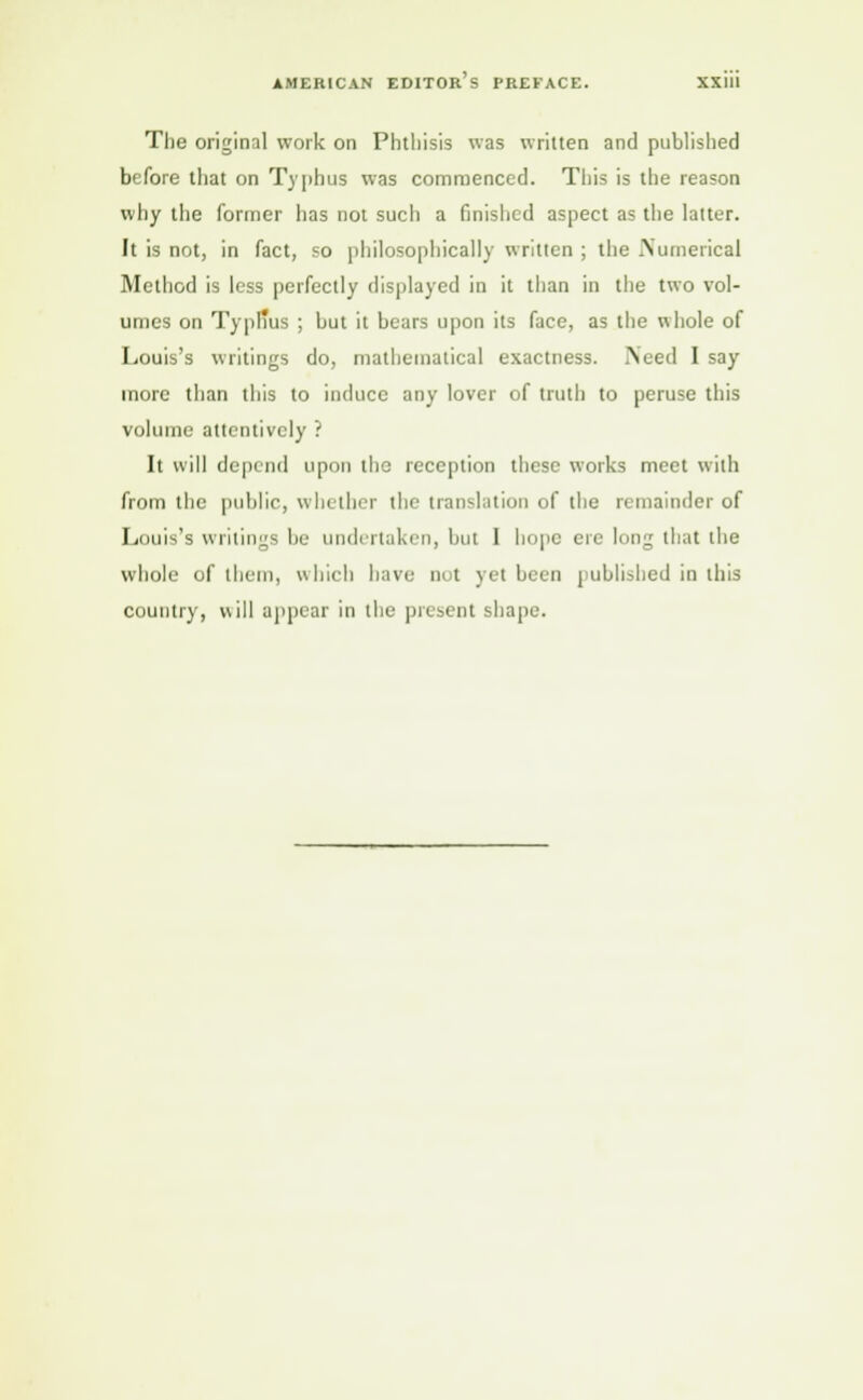 The original work on Phthisis was written and published before that on Typhus was commenced. This is the reason why the former has not such a finished aspect as the latter. It is not, in fact, so philosophically written ; the Numerical Method is less perfectly displayed in it than in the two vol- umes on Typl'us ; but it bears upon its face, as the whole of Louis's writings do, mathematical exactness. Need I say more than this to induce any lover of truth to peruse this volume attentively ? It will depend upon the reception these works meet with from the public, whether the translation of the remainder of Louis's writings be undertaken, but I hope ere long that the whole of them, which have not yet been published in this country, will appear in the present shape.