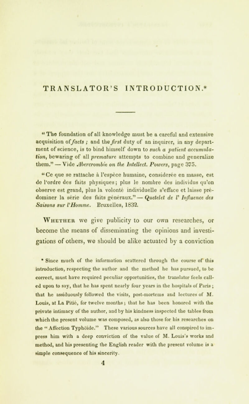 TRANSLATOR'S INTRODUCTION.*  Tho foundation of all knowledge must be a careful and extensive acquisition of/acts ; and the first duty of an inquirer, in any depart- ment of science, is to bind himself down to such a patient accumula- tion, bewaring of all premature attempts to combine and generalize them. — Vide Abercrombie on the Intellect. Powers, page 375. Ce que se rattache a l'espece humainc, considerce en masse, est dc l'ordrc des faits physiques; plus le nombre des individus qu'on observe est grand, plus la volontii individuelle s'efface et laisse pre- dominer la srrie des faits geni-raux. — Quetelet de V Influence des Saisons sur VHomme. Bruxelles, 1832. Whether we give publicity to our own researches, or become the means of disseminating the opinions and investi- gations of others, we should be alike actuated by a conviction * Since much of the information scattered through the course of this introduction, respecting the author and the method he has pursued, to be correct, must have required peculiar opportunities, the translator feels call- ed upon to say, that he has spent nearly four years in the hospitals of Paris ; that he assiduously followed the visits, post-iuortems and lectures of M. Louis, at La Pitie, for twelve months; that he has been honored with the private intimacy of the author, audby his kindness inspected the tables from which the present volume was composed, as also those for his researches on the  Affection Typhoide. These various sources have all conspired to im- press him with a deep conviction of the value of M. Louis's works and method, and his presenting the English reader with the present volume is a simple consequence of his sincerity. 4