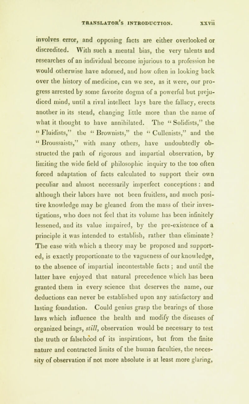 involves error, and opposing facts are either overlooked or discredited. With such a mental Lias, the very talents and researches of an individual become injurious to a profession he would otherwise have adorned, and how often in looking back over the history of medicine, can we see, as it were, our pro- gress arrested by some favorite dogma of a powerful but preju- diced mind, until a rival intellect lays bare the fallacy, erects another in its stead, changing little more than the name of what it thought to have annihilated. The Solidists, the Fluidisls, the Brownists, the Cullenists, and the Broussaists, with many others, have undoubtedly ob- structed the path of rigorous and impartial observation, by limiting the wide field of philosophic inquiry to the too often forced adaptation of facts calculated to support their own peculiar and almost necessarily imperfect conceptions : and although their labors have not been fruitless, and much posi- tive knowledge may be gleaned from the mass of their inves- tigations, who does not feel that its volume has been infinitely lessened, and its value impaired, by the pre-existence of a principle it was intended to establish, rather than eliminate ? The ease with which a theory may be proposed and support- ed, is exactly proportionate to the vagueness of our know ledge, to the absence of impartial incontestable facts ; and until the latter have enjoyed that natural precedence which has been granted them in every science that deserves the name, our deductions can never be established upon any satisfactory and lasting foundation. Could genius grasp the bearings of those laws which influence the health and modify the diseases of organized beings, still, observation would be necessary to test the truth or falsehood of its inspirations, but from the finite nature and contracted limits of the human faculties, the neces- sity of observation if not more absolute is at least more glaring,